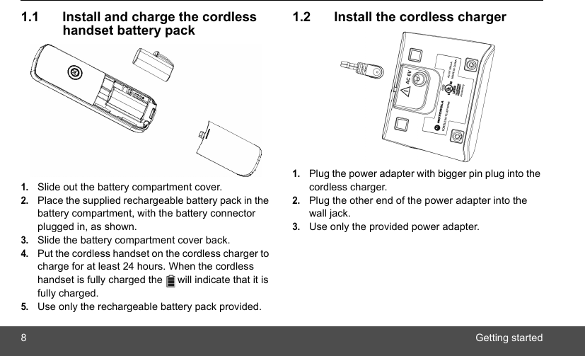 8Getting started1.1 Install and charge the cordless handset battery pack1.Slide out the battery compartment cover.2.Place the supplied rechargeable battery pack in the battery compartment, with the battery connector plugged in, as shown.3.Slide the battery compartment cover back.4.Put the cordless handset on the cordless charger to charge for at least 24 hours. When the cordless handset is fully charged the   will indicate that it is fully charged.5.Use only the rechargeable battery pack provided.1.2 Install the cordless charger1.Plug the power adapter with bigger pin plug into the cordless charger.2.Plug the other end of the power adapter into the wall jack.3.Use only the provided power adapter.