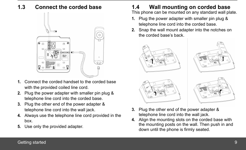 Getting started 91.3 Connect the corded base1.Connect the corded handset to the corded base with the provided coiled line cord.2.Plug the power adapter with smaller pin plug &amp; telephone line cord into the corded base.3.Plug the other end of the power adapter &amp; telephone line cord into the wall jack.4.Always use the telephone line cord provided in the box.5.Use only the provided adapter.1.4 Wall mounting on corded baseThis phone can be mounted on any standard wall plate.1.Plug the power adapter with smaller pin plug &amp; telephone line cord into the corded base.2.Snap the wall mount adapter into the notches on the corded base’s back.3.Plug the other end of the power adapter &amp; telephone line cord into the wall jack.4.Align the mounting slots on the corded base with the mounting posts on the wall. Then push in and down until the phone is firmly seated.