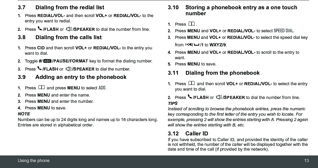 Using the phone 133.7 Dialing from the redial list1.Press REDIAL/VOL- and then scroll VOL+ or REDIAL/VOL- to the entry you want to redial.2.Press  /FLASH or  /SPEAKER to dial the number from line.3.8 Dialing from the calls list1.Press CID and then scroll VOL+ or REDIAL/VOL- to the entry you want to dial.2.Toggle #/ /PAUSE/FORMAT key to format the dialing number. 3.Press  /FLASH or  /SPEAKER to dial the number.3.9 Adding an entry to the phonebook1.Press  and press MENU to select ADD.2.Press MENU and enter the name.3.Press MENU and enter the number.4.Press MENU to save.NOTENumbers can be up to 24 digits long and names up to 16 characters long. Entries are stored in alphabetical order.3.10 Storing a phonebook entry as a one touch number1.Press .2.Press MENU and VOL+ or REDIAL/VOL- to select SPEED DIAL.3.Press MENU and VOL+ or REDIAL/VOL- to select the speed dial key from  //1 to WXYZ/9.4.Press MENU and VOL+ or REDIAL/VOL- to scroll to the entry to want.5.Press MENU to save.3.11 Dialing from the phonebook1.Press   and then scroll VOL+ or REDIAL/VOL- to select the entry you want to dial.2.Press  /FLASH or  /SPEAKER to dial the number from line.TIPSInstead of scrolling to browse the phonebook entries, press the numeric key corresponding to the first letter of the entry you wish to locate. For example, pressing 2 will show the entries starting with A. Pressing 2 again will show the entries starting with B, etc.3.12 Caller IDIf you have subscribed to Caller ID, and provided the identity of the caller is not withheld, the number of the caller will be displayed together with the date and time of the call (if provided by the network).