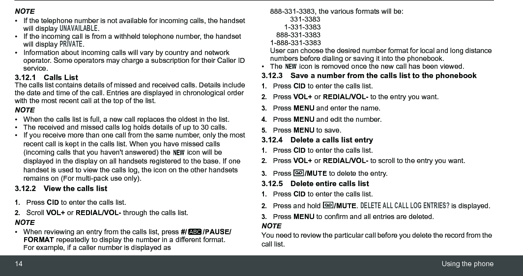 14 Using the phoneNOTE•  If the telephone number is not available for incoming calls, the handset will display UNAVAILABLE.•  If the incoming call is from a withheld telephone number, the handset will display PRIVATE.• Information about incoming calls will vary by country and network operator. Some operators may charge a subscription for their Caller ID service.3.12.1 Calls ListThe calls list contains details of missed and received calls. Details include the date and time of the call. Entries are displayed in chronological order with the most recent call at the top of the list.NOTE•  When the calls list is full, a new call replaces the oldest in the list.•  The received and missed calls log holds details of up to 30 calls.•  If you receive more than one call from the same number, only the most recent call is kept in the calls list. When you have missed calls (incoming calls that you haven&apos;t answered) the   icon will be displayed in the display on all handsets registered to the base. If one handset is used to view the calls log, the icon on the other handsets remains on (For multi-pack use only).3.12.2 View the calls list1.Press CID to enter the calls list.2.Scroll VOL+ or REDIAL/VOL- through the calls list.NOTE•  When reviewing an entry from the calls list, press #/ /PAUSE/FORMAT repeatedly to display the number in a different format.For example, if a caller number is displayed as 888-331-3383, the various formats will be:          331-3383       1-331-3383   888-331-33831-888-331-3383User can choose the desired number format for local and long distance numbers before dialing or saving it into the phonebook. •  The   icon is removed once the new call has been viewed.3.12.3 Save a number from the calls list to the phonebook1.Press CID to enter the calls list.2.Press VOL+ or REDIAL/VOL- to the entry you want.3.Press MENU and enter the name.4.Press MENU and edit the number.5.Press MENU to save.3.12.4 Delete a calls list entry1.Press CID to enter the calls list.2.Press VOL+ or REDIAL/VOL- to scroll to the entry you want.3.Press  /MUTE to delete the entry.3.12.5 Delete entire calls list1.Press CID to enter the calls list.2.Press and hold  /MUTE. DELETE ALL CALL LOG ENTRIES? is displayed.3.Press MENU to confirm and all entries are deleted.NOTEYou need to review the particular call before you delete the record from the call list.
