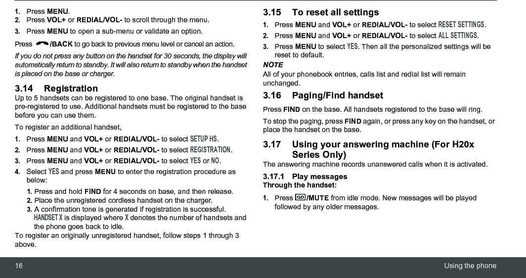 16 Using the phone1.Press MENU.2.Press VOL+ or REDIAL/VOL- to scroll through the menu.3.Press MENU to open a sub-menu or validate an option. Press  /BACK to go back to previous menu level or cancel an action.If you do not press any button on the handset for 30 seconds, the display will automatically return to standby. It will also return to standby when the handset is placed on the base or charger.3.14 RegistrationUp to 5 handsets can be registered to one base. The original handset is pre-registered to use. Additional handsets must be registered to the base before you can use them.To register an additional handset,1.Press MENU and VOL+ or REDIAL/VOL- to select SETUP HS.2.Press MENU and VOL+ or REDIAL/VOL- to select REGISTRATION.3.Press MENU and VOL+ or REDIAL/VOL- to select YES or NO.4.Select YES and press MENU to enter the registration procedure as below:1. Press and hold FIND for 4 seconds on base, and then release.2. Place the unregistered cordless handset on the charger.3. A confirmation tone is generated if registration is successful. HANDSET X is displayed where X denotes the number of handsets and the phone goes back to idle.To register an originally unregistered handset, follow steps 1 through 3 above.3.15 To reset all settings1.Press MENU and VOL+ or REDIAL/VOL- to select RESET SETTINGS.2.Press MENU and VOL+ or REDIAL/VOL- to select ALL SETTINGS.3.Press MENU to select YES. Then all the personalized settings will be reset to default.NOTEAll of your phonebook entries, calls list and redial list will remain unchanged.3.16 Paging/Find handsetPress FIND on the base. All handsets registered to the base will ring.To stop the paging, press FIND again, or press any key on the handset, or place the handset on the base.3.17 Using your answering machine (For H20x Series Only)The answering machine records unanswered calls when it is activated. 3.17.1 Play messagesThrough the handset:1.Press  /MUTE from idle mode. New messages will be played followed by any older messages.