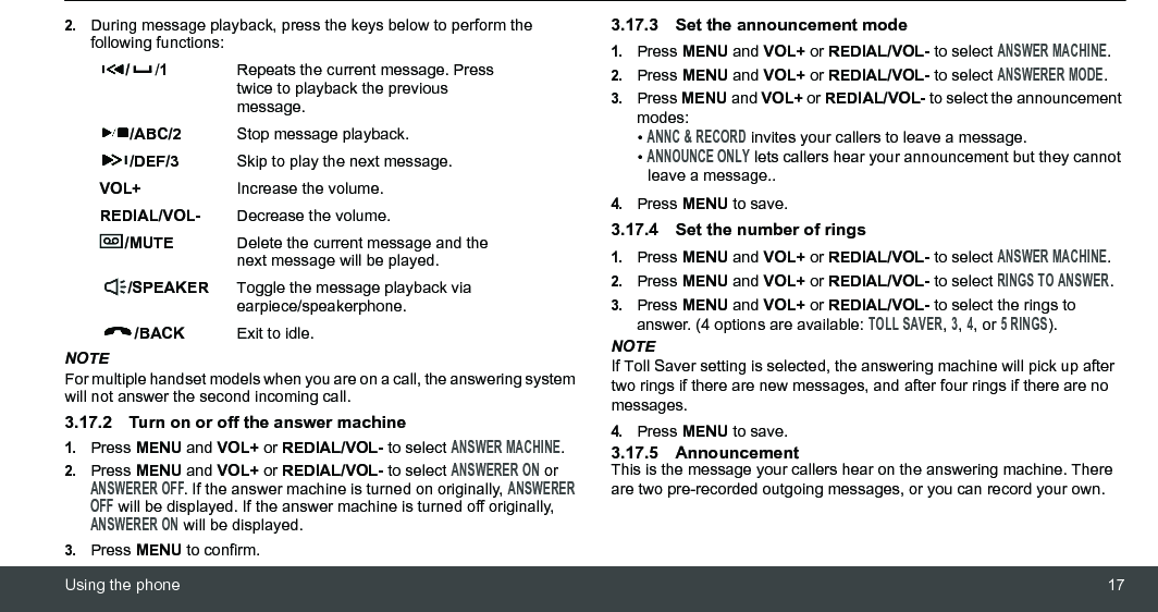 Using the phone 172.During message playback, press the keys below to perform the following functions:NOTEFor multiple handset models when you are on a call, the answering system will not answer the second incoming call.3.17.2 Turn on or off the answer machine1.Press MENU and VOL+ or REDIAL/VOL- to select ANSWER MACHINE.2.Press MENU and VOL+ or REDIAL/VOL- to select ANSWERER ON or ANSWERER OFF. If the answer machine is turned on originally, ANSWERER OFF will be displayed. If the answer machine is turned off originally, ANSWERER ON will be displayed.3.Press MENU to confirm.3.17.3 Set the announcement mode1.Press MENU and VOL+ or REDIAL/VOL- to select ANSWER MACHINE.2.Press MENU and VOL+ or REDIAL/VOL- to select ANSWERER MODE.3.Press MENU and VOL+ or REDIAL/VOL- to select the announcement modes:• ANNC &amp; RECORD invites your callers to leave a message.• ANNOUNCE ONLY lets callers hear your announcement but they cannot leave a message..4.Press MENU to save.3.17.4 Set the number of rings 1.Press MENU and VOL+ or REDIAL/VOL- to select ANSWER MACHINE.2.Press MENU and VOL+ or REDIAL/VOL- to select RINGS TO ANSWER.3.Press MENU and VOL+ or REDIAL/VOL- to select the rings to answer. (4 options are available: TOLL SAVER, 3, 4, or 5 RINGS).NOTEIf Toll Saver setting is selected, the answering machine will pick up after two rings if there are new messages, and after four rings if there are no messages.4.Press MENU to save.3.17.5 AnnouncementThis is the message your callers hear on the answering machine. There are two pre-recorded outgoing messages, or you can record your own.//1Repeats the current message. Press twice to playback the previous message./ABC/2 Stop message playback./DEF/3 Skip to play the next message.VOL+ Increase the volume.REDIAL/VOL- Decrease the volume./MUTE Delete the current message and the next message will be played./SPEAKER Toggle the message playback via earpiece/speakerphone./BACK Exit to idle.