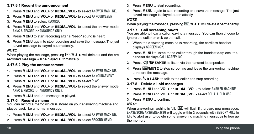 18 Using the phone3.17.5.1 Record the announcement1.Press MENU and VOL+ or REDIAL/VOL- to select ANSWER MACHINE.2.Press MENU and VOL+ or REDIAL/VOL- to select ANNOUNCEMENT.3.Press MENU to select RECORD.4.Press MENU and VOL+ or REDIAL/VOL- to select the answer mode ANNC &amp; RECORD or ANNOUNCE ONLY.5.Press MENU to start recording after a &quot;beep&quot; sound is heard.6.Press MENU again to stop recording and save the message. The just saved message is played automatically.NOTEWhen playing the message, pressing  /MUTE will delete it and the pre-recorded message will be played automatically.3.17.5.2 Play the announcement1.Press MENU and VOL+ or REDIAL/VOL- to select ANSWER MACHINE.2.Press MENU and VOL+ or REDIAL/VOL- to select ANNOUNCEMENT.3.Press MENU and VOL+ or REDIAL/VOL- to select PLAY.4.Press MENU and VOL+ or REDIAL/VOL- to select the answer mode ANNC &amp; RECORD or ANNOUNCE ONLY.5.Press MENU and the message is played.3.17.6 Record a memoYou can record a memo which is stored on your answering machine and played back like a normal message.1.Press MENU and VOL+ or REDIAL/VOL- to select ANSWER MACHINE.2.Press MENU and VOL+ or REDIAL/VOL- to select RECORD MEMO.3.Press MENU to start recording.4.Press MENU again to stop recording and save the message. The just saved message is played automatically.NOTEWhen playing the message, pressing  /MUTE will delete it permanently.3.17.7 Call screening on/offYou are able to hear a caller leaving a message. You can then choose to ignore the caller or pick up the call.1.When the answering machine is recording, the cordless handset displays SCREENING?.2.Press MENU to listen to the caller through the handset earpiece, the handset displays CALL SCREENING.3.Press  /SPEAKER to listen via the handset loudspeaker.4.Press  /MUTE to stop screening and leave the answering machine to record the message.5.Press  /FLASH to talk to the caller and stop recording.3.17.8 Delete all old messages1.Press MENU and VOL+ or REDIAL/VOL- to select ANSWER MACHINE.2.Press MENU and VOL+ or REDIAL/VOL- select DEL ALL OLD MSG.3.Press MENU to confirm.NOTEWhen answering machine is full,   will flash if there are new messages. ERASE SOME ANSWERER MSG will toggle within 2 seconds with MEMORY FULL in idle to alert user to delete some answering machine messages to free up the memory.