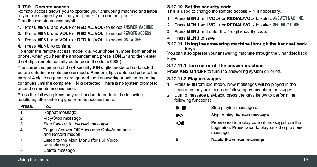 Using the phone 193.17.9 Remote accessRemote access allows you to operate your answering machine and listen to your messages by calling your phone from another phone.Turn the remote access on/off1.Press MENU and VOL+ or REDIAL/VOL- to select ANSWER MACHINE.2.Press MENU and VOL+ or REDIAL/VOL- to select REMOTE ACCESS.3.Press MENU and VOL+ or REDIAL/VOL- to select ON or OFF.4.Press MENU to confirm.To enter the remote access mode, dial your phone number from another phone, when you hear the announcement, press TONE/* and then enter the 4-digit remote security code (default code is 0000).The correct sequence of the 4 security PIN digits needs to be detected before entering remote access mode. Random digits detected prior to the correct 4 digits sequence are ignored, and answering machine recording continues until the complete PIN is detected. There is no system prompt to enter the remote access code.Press the following keys on your handset to perform the following functions, after entering your remote access mode.3.17.10 Set the security codeThis is used to change the remote access PIN if necessary.1.Press MENU and VOL+ or REDIAL/VOL- to select ANSWER MACHINE.2.Press MENU and VOL+ or REDIAL/VOL- to select SECURITY CODE.3.Press MENU and enter the 4-digit security code.4.Press MENU to save.3.17.11 Using the answering machine through the handset back keysYou can also operate your answering machine through the 5 handset back keys.3.17.11.1 Turn on or off the answer machinePress ANS ON/OFF to turn the answering system on or off.3.17.11.2 Play messages1.Press   from idle mode. New messages will be played in the sequence they are recorded following by any older messages.2.During message playback, press the keys below to perform the following functions:Press... To...1 Repeat message2 Play/Stop message3 Skip forward to the next message4 Toggle Answer Off/Announce Only/Announce and Record modes7 Listen to the Main Menu (for Full Voice prompts only)0 Delete messageStop playing messages.Skip to play the next message.Press once to replay current message from the beginning. Press twice to playback the previous message.XDelete the current message.