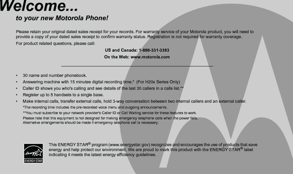 •  30 name and number phonebook.•  Answering machine with 15 minutes digital recording time.* (For H20x Series Only)•  Caller ID shows you who&apos;s calling and see details of the last 30 callers in a calls list.**•  Register up to 5 handsets to a single base.•  Make internal calls, transfer external calls, hold 3-way conversation between two internal callers and an external caller.*The recording time includes the pre-recorded voice menu and outgoing announcements.       **You must subscribe to your network provider&apos;s Caller ID or Call Waiting service for these features to work.Please note that this equipment is not designed for making emergency telephone calls when the power fails. Alternative arrangements should be made if emergency telephone call is necessary.Welcome...to your new Motorola Phone!Please retain your original dated sales receipt for your records. For warranty service of your Motorola product, you will need to provide a copy of your dated sales receipt to confirm warranty status. Registration is not required for warranty coverage.For product related questions, please call:US and Canada: 1-888-331-3383On the Web: www.motorola.comThis ENERGY STAR® program (www.energystar.gov) recognizes and encourages the use of products that save energy and help protect our environment. We are proud to mark this product with the ENERGY STAR® label indicating it meets the latest energy efficiency guidelines.