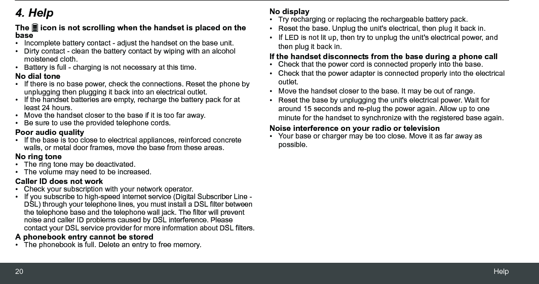 20 Help4. HelpThe   icon is not scrolling when the handset is placed on the base•  Incomplete battery contact - adjust the handset on the base unit.•  Dirty contact - clean the battery contact by wiping with an alcohol moistened cloth.•  Battery is full - charging is not necessary at this time.No dial tone•  If there is no base power, check the connections. Reset the phone by unplugging then plugging it back into an electrical outlet.•  If the handset batteries are empty, recharge the battery pack for at least 24 hours.•  Move the handset closer to the base if it is too far away.•  Be sure to use the provided telephone cords.Poor audio quality•  If the base is too close to electrical appliances, reinforced concrete walls, or metal door frames, move the base from these areas.No ring tone•  The ring tone may be deactivated.•  The volume may need to be increased.Caller ID does not work•  Check your subscription with your network operator.•  If you subscribe to high-speed internet service (Digital Subscriber Line - DSL) through your telephone lines, you must install a DSL filter between the telephone base and the telephone wall jack. The filter will prevent noise and caller ID problems caused by DSL interference. Please contact your DSL service provider for more information about DSL filters.A phonebook entry cannot be stored•  The phonebook is full. Delete an entry to free memory.No display•  Try recharging or replacing the rechargeable battery pack.•  Reset the base. Unplug the unit&apos;s electrical, then plug it back in.•  If LED is not lit up, then try to unplug the unit&apos;s electrical power, and then plug it back in.If the handset disconnects from the base during a phone call•  Check that the power cord is connected properly into the base.•  Check that the power adapter is connected properly into the electrical outlet.•  Move the handset closer to the base. It may be out of range.•  Reset the base by unplugging the unit&apos;s electrical power. Wait for around 15 seconds and re-plug the power again. Allow up to one minute for the handset to synchronize with the registered base again.Noise interference on your radio or television•  Your base or charger may be too close. Move it as far away as possible.