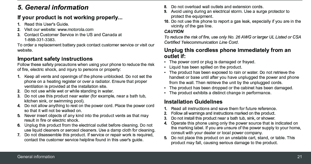 General information 215. General informationIf your product is not working properly...1.Read this User&apos;s Guide.2.Visit our website: www.motorola.com3.Contact Customer Service in the US and Canada at 1-888-331-3383.To order a replacement battery pack contact customer service or visit our website.Important safety instructionsFollow these safety precautions when using your phone to reduce the risk of fire, electric shock, and injury to persons or property:1.Keep all vents and openings of the phone unblocked. Do not set the phone on a heating register or over a radiator. Ensure that proper ventilation is provided at the installation site.2.Do not use while wet or while standing in water.3.Do not use this product near water (for example, near a bath tub, kitchen sink, or swimming pool).4.Do not allow anything to rest on the power cord. Place the power cord so that it will not be walked on.5.Never insert objects of any kind into the product vents as that may result in fire or electric shock.6.Unplug this product from the electrical outlet before cleaning. Do not use liquid cleaners or aerosol cleaners. Use a damp cloth for cleaning.7.Do not disassemble this product. If service or repair work is required, contact the customer service helpline found in this user&apos;s guide.8.Do not overload wall outlets and extension cords.9.Avoid using during an electrical storm. Use a surge protector to protect the equipment.10.Do not use this phone to report a gas leak, especially if you are in the vicinity of the gas line.CAUTIONTo reduce the risk of fire, use only No. 26 AWG or larger UL Listed or CSA Certified Telecommunication Line Cord.Unplug this cordless phone immediately from an outlet if:•  The power cord or plug is damaged or frayed.•  Liquid has been spilled on the product.•  The product has been exposed to rain or water. Do not retrieve the handset or base until after you have unplugged the power and phone from the wall. Then retrieve the unit by the unplugged cords.•  The product has been dropped or the cabinet has been damaged.•  The product exhibits a distinct change in performance.Installation Guidelines1.Read all instructions and save them for future reference.2.Follow all warnings and instructions marked on the product.3.Do not install this product near a bath tub, sink, or shower.4.Operate this phone using only the power source that is indicated on the marking label. If you are unsure of the power supply to your home, consult with your dealer or local power company.5.Do not place this product on an unstable cart, stand, or table. This product may fall, causing serious damage to the product.