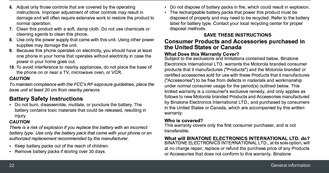 22 General information6.Adjust only those controls that are covered by the operating instructions. Improper adjustment of other controls may result in damage and will often require extensive work to restore the product to normal operation.7.Clean this product with a soft, damp cloth. Do not use chemicals or cleaning agents to clean this phone.8.Use only the power supply that came with this unit. Using other power supplies may damage the unit.9.Because this phone operates on electricity, you should have at least one phone in your home that operates without electricity in case the power in your home goes out.10.To avoid interference to nearby appliances, do not place the base of the phone on or near a TV, microwave oven, or VCR.CAUTIONTo maintain compliance with the FCC&apos;s RF exposure guidelines, place the base unit at least 20 cm from nearby persons.Battery Safety Instructions•  Do not burn, disassemble, mutilate, or puncture the battery. The battery contains toxic materials that could be released, resulting in injury.CAUTIONThere is a risk of explosion if you replace the battery with an incorrect battery type. Use only the battery pack that came with your phone or an authorized replacement recommended by the manufacturer.•  Keep battery packs out of the reach of children.•  Remove battery packs if storing over 30 days.•  Do not dispose of battery packs in fire, which could result in explosion.•  The rechargeable battery packs that power this product must be disposed of properly and may need to be recycled. Refer to the battery label for battery type. Contact your local recycling center for proper disposal methods.SAVE THESE INSTRUCTIONSConsumer Products and Accessories purchased in the United States or CanadaWhat Does this Warranty Cover?Subject to the exclusions and limitations contained below, Binatone Electronics International LTD. warrants the Motorola branded consumer products that it manufactures (&quot;Products&quot;) and the Motorola branded or certified accessories sold for use with these Products that it manufactures (&quot;Accessories&quot;) to be free from defects in materials and workmanship under normal consumer usage for the period(s) outlined below. This limited warranty is a consumer&apos;s exclusive remedy, and only applies as follows to new Motorola branded Products and Accessories manufactured by Binatone Electronics International LTD., and purchased by consumers in the United States or Canada, which are accompanied by this written warranty:Who is covered?This warranty covers only the first consumer purchaser, and is not transferable. What will BINATONE ELECTRONICS INTERNATIONAL LTD. do?BINATONE ELECTRONICS INTERNATIONAL LTD., at its sole option, will at no charge repair, replace or refund the purchase price of any Products or Accessories that does not conform to this warranty. Binatone 