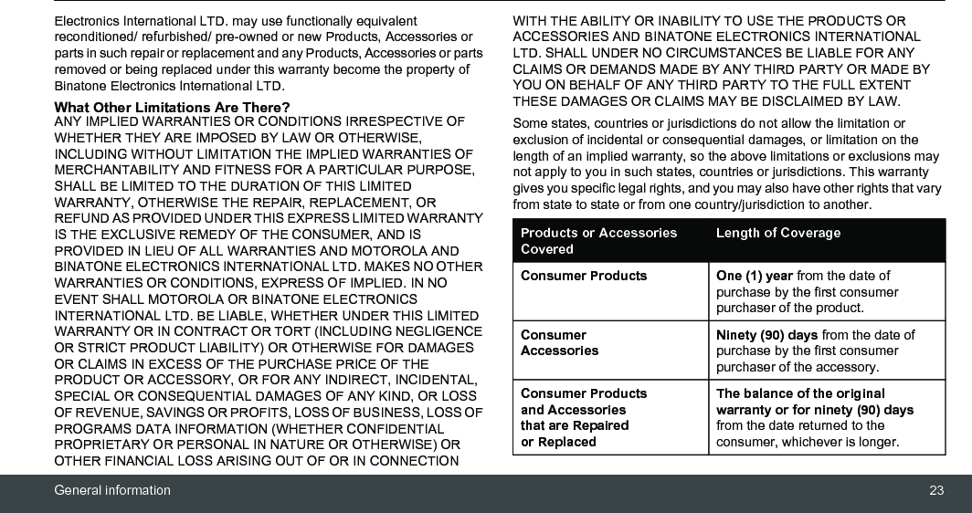 General information 23Electronics International LTD. may use functionally equivalent reconditioned/ refurbished/ pre-owned or new Products, Accessories or parts in such repair or replacement and any Products, Accessories or parts removed or being replaced under this warranty become the property of Binatone Electronics International LTD.What Other Limitations Are There?ANY IMPLIED WARRANTIES OR CONDITIONS IRRESPECTIVE OF WHETHER THEY ARE IMPOSED BY LAW OR OTHERWISE, INCLUDING WITHOUT LIMITATION THE IMPLIED WARRANTIES OF MERCHANTABILITY AND FITNESS FOR A PARTICULAR PURPOSE, SHALL BE LIMITED TO THE DURATION OF THIS LIMITED WARRANTY, OTHERWISE THE REPAIR, REPLACEMENT, OR REFUND AS PROVIDED UNDER THIS EXPRESS LIMITED WARRANTY IS THE EXCLUSIVE REMEDY OF THE CONSUMER, AND IS PROVIDED IN LIEU OF ALL WARRANTIES AND MOTOROLA AND BINATONE ELECTRONICS INTERNATIONAL LTD. MAKES NO OTHER WARRANTIES OR CONDITIONS, EXPRESS OF IMPLIED. IN NO EVENT SHALL MOTOROLA OR BINATONE ELECTRONICS INTERNATIONAL LTD. BE LIABLE, WHETHER UNDER THIS LIMITED WARRANTY OR IN CONTRACT OR TORT (INCLUDING NEGLIGENCE OR STRICT PRODUCT LIABILITY) OR OTHERWISE FOR DAMAGES OR CLAIMS IN EXCESS OF THE PURCHASE PRICE OF THE PRODUCT OR ACCESSORY, OR FOR ANY INDIRECT, INCIDENTAL, SPECIAL OR CONSEQUENTIAL DAMAGES OF ANY KIND, OR LOSS OF REVENUE, SAVINGS OR PROFITS, LOSS OF BUSINESS, LOSS OF PROGRAMS DATA INFORMATION (WHETHER CONFIDENTIAL PROPRIETARY OR PERSONAL IN NATURE OR OTHERWISE) OR OTHER FINANCIAL LOSS ARISING OUT OF OR IN CONNECTION WITH THE ABILITY OR INABILITY TO USE THE PRODUCTS OR ACCESSORIES AND BINATONE ELECTRONICS INTERNATIONAL LTD. SHALL UNDER NO CIRCUMSTANCES BE LIABLE FOR ANY CLAIMS OR DEMANDS MADE BY ANY THIRD PARTY OR MADE BY YOU ON BEHALF OF ANY THIRD PARTY TO THE FULL EXTENT THESE DAMAGES OR CLAIMS MAY BE DISCLAIMED BY LAW.Some states, countries or jurisdictions do not allow the limitation or exclusion of incidental or consequential damages, or limitation on the length of an implied warranty, so the above limitations or exclusions may not apply to you in such states, countries or jurisdictions. This warranty gives you specific legal rights, and you may also have other rights that vary from state to state or from one country/jurisdiction to another.Products or Accessories CoveredLength of CoverageConsumer Products One (1) year from the date of purchase by the first consumer purchaser of the product.Consumer AccessoriesNinety (90) days from the date of purchase by the first consumer purchaser of the accessory.Consumer Products and Accessories that are Repaired or ReplacedThe balance of the original warranty or for ninety (90) days from the date returned to the consumer, whichever is longer.