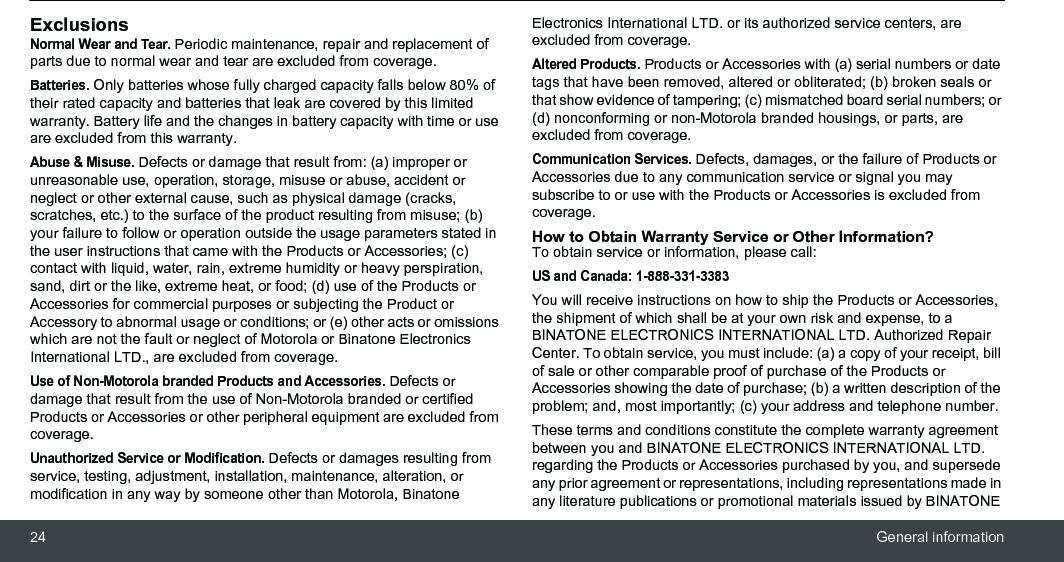 24 General informationExclusionsNormal Wear and Tear. Periodic maintenance, repair and replacement of parts due to normal wear and tear are excluded from coverage.Batteries. Only batteries whose fully charged capacity falls below 80% of their rated capacity and batteries that leak are covered by this limited warranty. Battery life and the changes in battery capacity with time or use are excluded from this warranty. Abuse &amp; Misuse. Defects or damage that result from: (a) improper or unreasonable use, operation, storage, misuse or abuse, accident or neglect or other external cause, such as physical damage (cracks, scratches, etc.) to the surface of the product resulting from misuse; (b) your failure to follow or operation outside the usage parameters stated in the user instructions that came with the Products or Accessories; (c) contact with liquid, water, rain, extreme humidity or heavy perspiration, sand, dirt or the like, extreme heat, or food; (d) use of the Products or Accessories for commercial purposes or subjecting the Product or Accessory to abnormal usage or conditions; or (e) other acts or omissions which are not the fault or neglect of Motorola or Binatone Electronics International LTD., are excluded from coverage.Use of Non-Motorola branded Products and Accessories. Defects or damage that result from the use of Non-Motorola branded or certified Products or Accessories or other peripheral equipment are excluded from coverage.Unauthorized Service or Modification. Defects or damages resulting from service, testing, adjustment, installation, maintenance, alteration, or modification in any way by someone other than Motorola, Binatone Electronics International LTD. or its authorized service centers, are excluded from coverage. Altered Products. Products or Accessories with (a) serial numbers or date tags that have been removed, altered or obliterated; (b) broken seals or that show evidence of tampering; (c) mismatched board serial numbers; or (d) nonconforming or non-Motorola branded housings, or parts, are excluded from coverage. Communication Services. Defects, damages, or the failure of Products or Accessories due to any communication service or signal you may subscribe to or use with the Products or Accessories is excluded from coverage.How to Obtain Warranty Service or Other Information?To obtain service or information, please call:US and Canada: 1-888-331-3383You will receive instructions on how to ship the Products or Accessories, the shipment of which shall be at your own risk and expense, to a BINATONE ELECTRONICS INTERNATIONAL LTD. Authorized Repair Center. To obtain service, you must include: (a) a copy of your receipt, bill of sale or other comparable proof of purchase of the Products or Accessories showing the date of purchase; (b) a written description of the problem; and, most importantly; (c) your address and telephone number.These terms and conditions constitute the complete warranty agreement between you and BINATONE ELECTRONICS INTERNATIONAL LTD. regarding the Products or Accessories purchased by you, and supersede any prior agreement or representations, including representations made in any literature publications or promotional materials issued by BINATONE 