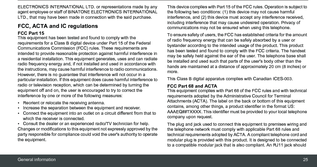 General information 25ELECTRONICS INTERNATIONAL LTD. or representations made by any agent employee or staff of BINATONE ELECTRONICS INTERNATIONAL LTD., that may have been made in connection with the said purchase.FCC, ACTA and IC regulations FCC Part 15 This equipment has been tested and found to comply with the requirements for a Class B digital device under Part 15 of the Federal Communications Commission (FCC) rules. These requirements are intended to provide reasonable protection against harmful interference in a residential installation. This equipment generates, uses and can radiate radio frequency energy and, if not installed and used in accordance with the instructions, may cause harmful interference to radio communications. However, there is no guarantee that interference will not occur in a particular installation. If this equipment does cause harmful interference to radio or television reception, which can be determined by turning the equipment off and on, the user is encouraged to try to correct the interference by one or more of the following measures: •  Reorient or relocate the receiving antenna. •  Increase the separation between the equipment and receiver. •  Connect the equipment into an outlet on a circuit different from that to which the receiver is connected. •  Consult the dealer or an experienced radio/TV technician for help. Changes or modifications to this equipment not expressly approved by the party responsible for compliance could void the user&apos;s authority to operate the equipment. This device complies with Part 15 of the FCC rules. Operation is subject to the following two conditions: (1) this device may not cause harmful interference, and (2) this device must accept any interference received, including interference that may cause undesired operation. Privacy of communications may not be ensured when using this telephone. To ensure safety of users, the FCC has established criteria for the amount of radio frequency energy that can be safely absorbed by a user or bystander according to the intended usage of the product. This product has been tested and found to comply with the FCC criteria. The handset may be safely held against the ear of the user. The telephone base shall be installed and used such that parts of the user&apos;s body other than the hands are maintained at a distance of approximately 20 cm (8 inches) or more.This Class B digital apparatus complies with Canadian ICES-003. FCC Part 68 and ACTA This equipment complies with Part 68 of the FCC rules and with technical requirements adopted by the Administrative Council for Terminal Attachments (ACTA). The label on the back or bottom of this equipment contains, among other things, a product identifier in the format US: AAAEQ##TXXXX. This identifier must be provided to your local telephone company upon request. The plug and jack used to connect this equipment to premises wiring and the telephone network must comply with applicable Part 68 rules and technical requirements adopted by ACTA. A compliant telephone cord and modular plug is provided with this product. It is designed to be connected to a compatible modular jack that is also compliant. An RJ11 jack should 