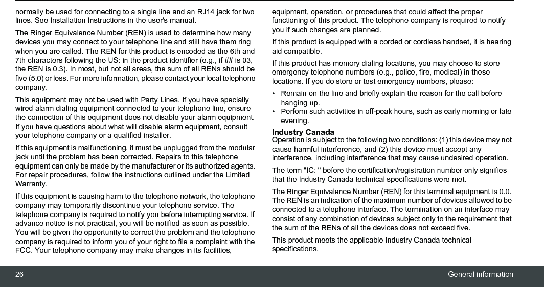 26 General informationnormally be used for connecting to a single line and an RJ14 jack for two lines. See Installation Instructions in the user&apos;s manual.The Ringer Equivalence Number (REN) is used to determine how many devices you may connect to your telephone line and still have them ring when you are called. The REN for this product is encoded as the 6th and 7th characters following the US: in the product identifier (e.g., if ## is 03, the REN is 0.3). In most, but not all areas, the sum of all RENs should be five (5.0) or less. For more information, please contact your local telephone company. This equipment may not be used with Party Lines. If you have specially wired alarm dialing equipment connected to your telephone line, ensure the connection of this equipment does not disable your alarm equipment. If you have questions about what will disable alarm equipment, consult your telephone company or a qualified installer. If this equipment is malfunctioning, it must be unplugged from the modular jack until the problem has been corrected. Repairs to this telephone equipment can only be made by the manufacturer or its authorized agents. For repair procedures, follow the instructions outlined under the Limited Warranty. If this equipment is causing harm to the telephone network, the telephone company may temporarily discontinue your telephone service. The telephone company is required to notify you before interrupting service. If advance notice is not practical, you will be notified as soon as possible. You will be given the opportunity to correct the problem and the telephone company is required to inform you of your right to file a complaint with the FCC. Your telephone company may make changes in its facilities, equipment, operation, or procedures that could affect the proper functioning of this product. The telephone company is required to notify you if such changes are planned. If this product is equipped with a corded or cordless handset, it is hearing aid compatible. If this product has memory dialing locations, you may choose to store emergency telephone numbers (e.g., police, fire, medical) in these locations. If you do store or test emergency numbers, please: •  Remain on the line and briefly explain the reason for the call before hanging up. •  Perform such activities in off-peak hours, such as early morning or late evening. Industry Canada Operation is subject to the following two conditions: (1) this device may not cause harmful interference, and (2) this device must accept any interference, including interference that may cause undesired operation. The term &quot;IC: &quot; before the certification/registration number only signifies that the Industry Canada technical specifications were met.The Ringer Equivalence Number (REN) for this terminal equipment is 0.0. The REN is an indication of the maximum number of devices allowed to be connected to a telephone interface. The termination on an interface may consist of any combination of devices subject only to the requirement that the sum of the RENs of all the devices does not exceed five.This product meets the applicable Industry Canada technical specifications.