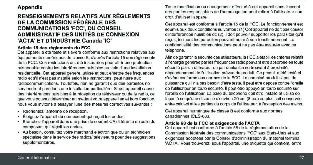 General information 27AppendixRENSEIGNEMENTS RELATIFS AUX RÈGLEMENTS DE LA COMMISSION FÉDÉRALE DES COMMUNICATIONS &apos;FCC&apos;, DU CONSEIL ADMINISTRATIF DES UNITÉS DE CONNEXION &apos;ACTA&apos; ET D&apos;INDUSTRIE Canada &apos;IC&apos;Article 15 des règlements du FCC Cet appareil a été testé et s&apos;avère conforme aux restrictions relatives aux équipements numériques de classe B, d&apos;après l&apos;article 15 des règlements de la FCC. Ces restrictions ont été instaurées pour offrir une protection raisonnable contre les interférences nuisibles au sein d&apos;une installation résidentielle. Cet appareil génère, utilise et peut émettre des fréquences radio et s&apos;il n&apos;est pas installé selon les instructions, peut nuire aux radiocommunications. Toutefois, rien ne garantit que des parasites ne surviendront pas dans une installation particulière. Si cet appareil cause des interférences nuisibles à la réception du téléviseur ou de la radio, ce que vous pouvez déterminer en mettant votre appareil en et hors fonction, nous vous invitons à essayer l&apos;une des mesures correctives suivantes : • Réorientez l&apos;antenne de réception. •  Éloignez l&apos;appareil du composant qui reçoit les ondes. •  Branchez l&apos;appareil dans une prise de courant CA différente de celle du composant qui reçoit les ondes. •  Au besoin, consultez votre marchand électronique ou un technicien spécialisé dans le service des radios/ téléviseurs pour des suggestions supplémentaires. Toute modification ou changement effectué à cet appareil sans l&apos;accord des parties responsables de l&apos;homologation peut retirer à l&apos;utilisateur son droit d&apos;utiliser l&apos;appareil. Cet appareil est conforme à l&apos;article 15 de la FCC. Le fonctionnement est soumis aux deux conditions suivantes : (1) Cet appareil ne doit pas causer d&apos;interférences nuisibles et; (2) Il doit pouvoir supporter les parasites qu&apos;il reçoit, incluant les parasites pouvant nuire à son fonctionnement. La confidentialité des communications peut ne pas être assurée avec ce téléphone.Afin de garantir la sécurité des utilisateurs, la FCC a établi les critères relatifs à l&apos;énergie générée par les fréquences radio pouvant être absorbée en toute sécurité par un utilisateur ou par quelqu&apos;un se trouvant à proximité, dépendamment de l&apos;utilisation prévue du produit. Ce produit a été testé et s&apos;avère conforme aux normes de la FCC. Le combiné produit si peu de puissance qu&apos;il n&apos;a pas besoin d&apos;être testé. Il peut être déposé contre l&apos;oreille de l&apos;utilisateur en toute sécurité. Il peut être appuyé en toute sécurité sur l&apos;oreille de l&apos;utilisateur. La base du téléphone doit être installé et utilisé de façon à ce qu&apos;une distance d&apos;environ 20 cm (8 po.) ou plus soit conservée entre celui-ci et les parties du corps de l&apos;utilisateur, à l&apos;exception des mains. Cet appareil numérique de classe B est conforme aux normes canadiennes ICES-003.Article 68 de la FCC et exigences de l&apos;ACTACet appareil est conforme à l&apos;article 68 de la réglementation de la Commission fédérale des communications &apos;FCC&apos; aux États-Unis et aux exigences adoptées par le Conseil d&apos;administration du matériel terminal &apos;ACTA&apos;. Vous trouverez, sous l&apos;appareil, une étiquette qui contient, entre 