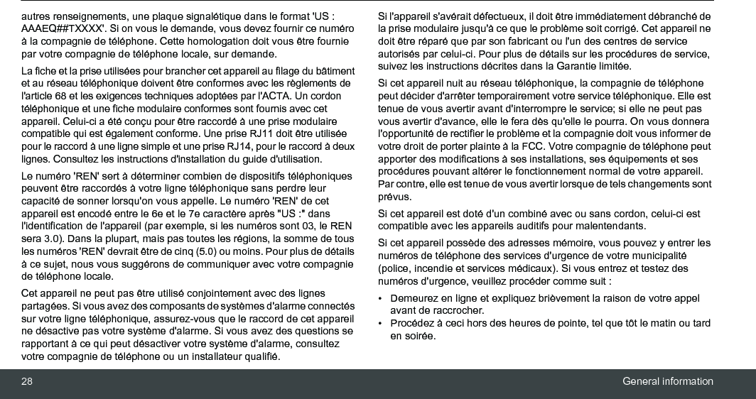 28 General informationautres renseignements, une plaque signalétique dans le format &apos;US : AAAEQ##TXXXX&apos;. Si on vous le demande, vous devez fournir ce numéro à la compagnie de téléphone. Cette homologation doit vous être fournie par votre compagnie de téléphone locale, sur demande.La fiche et la prise utilisées pour brancher cet appareil au filage du bâtiment et au réseau téléphonique doivent être conformes avec les règlements de l&apos;article 68 et les exigences techniques adoptées par l&apos;ACTA. Un cordon téléphonique et une fiche modulaire conformes sont fournis avec cet appareil. Celui-ci a été conçu pour être raccordé à une prise modulaire compatible qui est également conforme. Une prise RJ11 doit être utilisée pour le raccord à une ligne simple et une prise RJ14, pour le raccord à deux lignes. Consultez les instructions d&apos;installation du guide d&apos;utilisation.Le numéro &apos;REN&apos; sert à déterminer combien de dispositifs téléphoniques peuvent être raccordés à votre ligne téléphonique sans perdre leur capacité de sonner lorsqu&apos;on vous appelle. Le numéro &apos;REN&apos; de cet appareil est encodé entre le 6e et le 7e caractère après &quot;US :&quot; dans l&apos;identification de l&apos;appareil (par exemple, si les numéros sont 03, le REN sera 3.0). Dans la plupart, mais pas toutes les régions, la somme de tous les numéros &apos;REN&apos; devrait être de cinq (5.0) ou moins. Pour plus de détails à ce sujet, nous vous suggérons de communiquer avec votre compagnie de téléphone locale. Cet appareil ne peut pas être utilisé conjointement avec des lignes partagées. Si vous avez des composants de systèmes d&apos;alarme connectés sur votre ligne téléphonique, assurez-vous que le raccord de cet appareil ne désactive pas votre système d&apos;alarme. Si vous avez des questions se rapportant à ce qui peut désactiver votre système d&apos;alarme, consultez votre compagnie de téléphone ou un installateur qualifié. Si l&apos;appareil s&apos;avérait défectueux, il doit être immédiatement débranché de la prise modulaire jusqu&apos;à ce que le problème soit corrigé. Cet appareil ne doit être réparé que par son fabricant ou l&apos;un des centres de service autorisés par celui-ci. Pour plus de détails sur les procédures de service, suivez les instructions décrites dans la Garantie limitée. Si cet appareil nuit au réseau téléphonique, la compagnie de téléphone peut décider d&apos;arrêter temporairement votre service téléphonique. Elle est tenue de vous avertir avant d&apos;interrompre le service; si elle ne peut pas vous avertir d&apos;avance, elle le fera dès qu&apos;elle le pourra. On vous donnera l&apos;opportunité de rectifier le problème et la compagnie doit vous informer de votre droit de porter plainte à la FCC. Votre compagnie de téléphone peut apporter des modifications à ses installations, ses équipements et ses procédures pouvant altérer le fonctionnement normal de votre appareil. Par contre, elle est tenue de vous avertir lorsque de tels changements sont prévus. Si cet appareil est doté d&apos;un combiné avec ou sans cordon, celui-ci est compatible avec les appareils auditifs pour malentendants.Si cet appareil possède des adresses mémoire, vous pouvez y entrer les numéros de téléphone des services d&apos;urgence de votre municipalité (police, incendie et services médicaux). Si vous entrez et testez des numéros d&apos;urgence, veuillez procéder comme suit :•  Demeurez en ligne et expliquez brièvement la raison de votre appel avant de raccrocher.•  Procédez à ceci hors des heures de pointe, tel que tôt le matin ou tard en soirée.