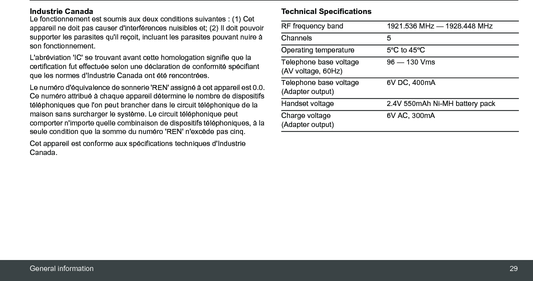 General information 29Industrie Canada Le fonctionnement est soumis aux deux conditions suivantes : (1) Cet appareil ne doit pas causer d&apos;interférences nuisibles et; (2) Il doit pouvoir supporter les parasites qu&apos;il reçoit, incluant les parasites pouvant nuire à son fonctionnement. L&apos;abréviation &apos;IC&apos; se trouvant avant cette homologation signifie que la certification fut effectuée selon une déclaration de conformité spécifiant que les normes d&apos;Industrie Canada ont été rencontrées.Le numéro d&apos;équivalence de sonnerie &apos;REN&apos; assigné à cet appareil est 0.0. Ce numéro attribué à chaque appareil détermine le nombre de dispositifs téléphoniques que l&apos;on peut brancher dans le circuit téléphonique de la maison sans surcharger le système. Le circuit téléphonique peut comporter n&apos;importe quelle combinaison de dispositifs téléphoniques, à la seule condition que la somme du numéro &apos;REN&apos; n&apos;excède pas cinq.Cet appareil est conforme aux spécifications techniques d&apos;Industrie Canada.Technical SpecificationsRF frequency band 1921.536 MHz — 1928.448 MHzChannels 5Operating temperature 5ºC to 45ºCTelephone base voltage (AV voltage, 60Hz)96 — 130 VmsTelephone base voltage (Adapter output)6V DC, 400mAHandset voltage 2.4V 550mAh Ni-MH battery packCharge voltage (Adapter output)6V AC, 300mA