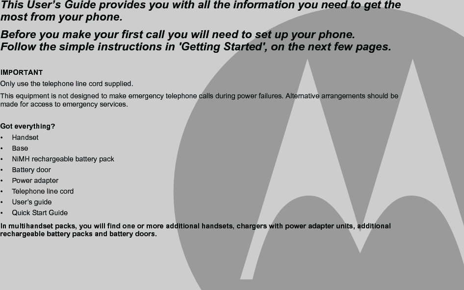 IMPORTANTOnly use the telephone line cord supplied.This equipment is not designed to make emergency telephone calls during power failures. Alternative arrangements should be made for access to emergency services.Got everything?• Handset• Base•  NiMH rechargeable battery pack• Battery door• Power adapter •  Telephone line cord• User’s guide• Quick Start GuideIn multihandset packs, you will find one or more additional handsets, chargers with power adapter units, additional rechargeable battery packs and battery doors.This User’s Guide provides you with all the information you need to get the most from your phone.Before you make your first call you will need to set up your phone.Follow the simple instructions in &apos;Getting Started&apos;, on the next few pages.