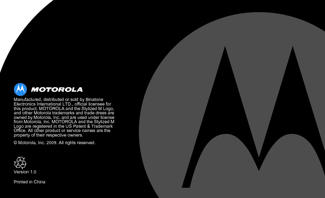  Manufactured, distributed or sold by Binatone Electronics International LTD., official licensee for this product. MOTOROLA and the Stylized M Logo, and other Motorola trademarks and trade dress are owned by Motorola, Inc. and are used under license from Motorola, Inc. MOTOROLA and the Stylized M Logo are registered in the US Patent &amp; Trademark Office. All other product or service names are the property of their respective owners.© Motorola, Inc. 2009. All rights reserved.Version 1.0Printed in China