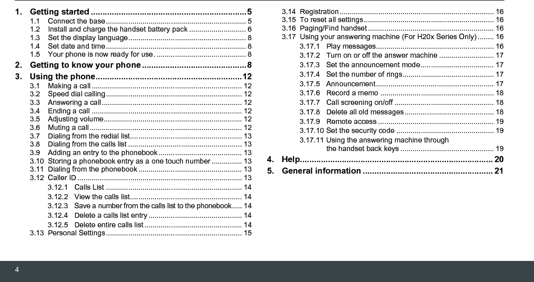 41. Getting started ...................................................................51.1  Connect the base..................................................................... 51.2  Install and charge the handset battery pack ............................ 61.3  Set the display language.......................................................... 81.4  Set date and time..................................................................... 81.5  Your phone is now ready for use. ............................................ 82. Getting to know your phone .............................................83. Using the phone...............................................................123.1  Making a call .......................................................................... 123.2  Speed dial calling................................................................... 123.3  Answering a call..................................................................... 123.4  Ending a call .......................................................................... 123.5  Adjusting volume.................................................................... 123.6  Muting a call........................................................................... 123.7  Dialing from the redial list....................................................... 133.8  Dialing from the calls list ........................................................ 133.9  Adding an entry to the phonebook......................................... 133.10  Storing a phonebook entry as a one touch number ............... 133.11  Dialing from the phonebook................................................... 133.12  Caller ID ................................................................................. 133.12.1 Calls List ................................................................... 143.12.2 View the calls list....................................................... 143.12.3 Save a number from the calls list to the phonebook..... 143.12.4 Delete a calls list entry .............................................. 143.12.5 Delete entire calls list ................................................ 143.13  Personal Settings................................................................... 153.14  Registration............................................................................ 163.15  To reset all settings................................................................ 163.16  Paging/Find handset.............................................................. 163.17  Using your answering machine (For H20x Series Only)........ 163.17.1 Play messages.......................................................... 163.17.2 Turn on or off the answer machine ........................... 173.17.3 Set the announcement mode.................................... 173.17.4 Set the number of rings............................................. 173.17.5 Announcement.......................................................... 173.17.6 Record a memo ........................................................ 183.17.7 Call screening on/off ................................................. 183.17.8 Delete all old messages............................................ 183.17.9 Remote access ......................................................... 193.17.10 Set the security code ................................................ 193.17.11 Using the answering machine through the handset back keys .............................................. 194. Help................................................................................... 205. General information ........................................................ 21