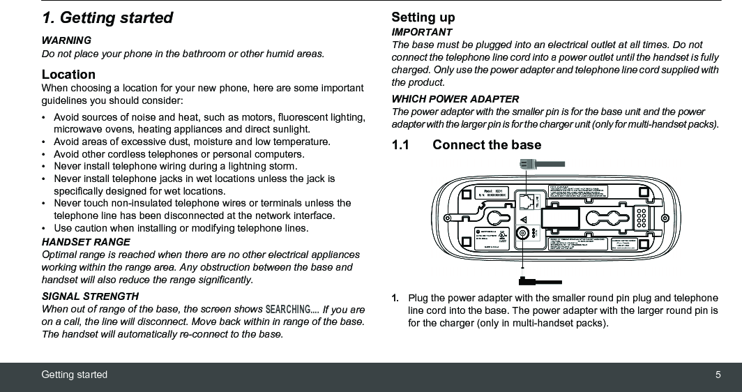 Getting started 51. Getting startedWARNINGDo not place your phone in the bathroom or other humid areas.LocationWhen choosing a location for your new phone, here are some important guidelines you should consider:•  Avoid sources of noise and heat, such as motors, fluorescent lighting, microwave ovens, heating appliances and direct sunlight.•  Avoid areas of excessive dust, moisture and low temperature.•  Avoid other cordless telephones or personal computers.•  Never install telephone wiring during a lightning storm.•  Never install telephone jacks in wet locations unless the jack is specifically designed for wet locations.•  Never touch non-insulated telephone wires or terminals unless the telephone line has been disconnected at the network interface.•  Use caution when installing or modifying telephone lines.HANDSET RANGEOptimal range is reached when there are no other electrical appliances working within the range area. Any obstruction between the base and handset will also reduce the range significantly.SIGNAL STRENGTHWhen out of range of the base, the screen shows SEARCHING.... If you are on a call, the line will disconnect. Move back within in range of the base. The handset will automatically re-connect to the base.Setting upIMPORTANTThe base must be plugged into an electrical outlet at all times. Do not connect the telephone line cord into a power outlet until the handset is fully charged. Only use the power adapter and telephone line cord supplied with the product.WHICH POWER ADAPTERThe power adapter with the smaller pin is for the base unit and the power adapter with the larger pin is for the charger unit (only for multi-handset packs). 1.1 Connect the base1.Plug the power adapter with the smaller round pin plug and telephone line cord into the base. The power adapter with the larger round pin is for the charger (only in multi-handset packs).
