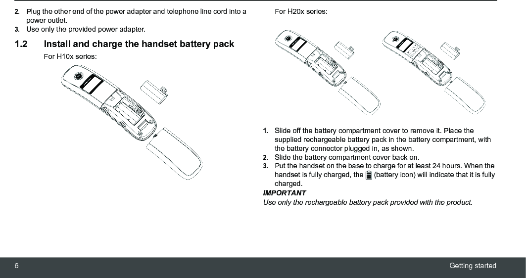 6Getting started2.Plug the other end of the power adapter and telephone line cord into a power outlet.3.Use only the provided power adapter.1.2 Install and charge the handset battery packFor H10x series:For H20x series:1.Slide off the battery compartment cover to remove it. Place the supplied rechargeable battery pack in the battery compartment, with the battery connector plugged in, as shown.2.Slide the battery compartment cover back on.3.Put the handset on the base to charge for at least 24 hours. When the handset is fully charged, the   (battery icon) will indicate that it is fully charged.IMPORTANTUse only the rechargeable battery pack provided with the product.