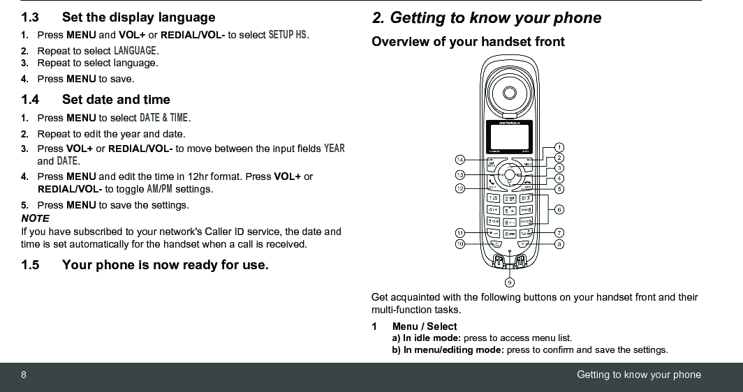 8Getting to know your phone1.3 Set the display language1.Press MENU and VOL+ or REDIAL/VOL- to select SETUP HS.2.Repeat to select LANGUAGE.3.Repeat to select language.4.Press MENU to save.1.4 Set date and time1.Press MENU to select DATE &amp; TIME.2.Repeat to edit the year and date.3.Press VOL+ or REDIAL/VOL- to move between the input fields YEAR and DATE.4.Press MENU and edit the time in 12hr format. Press VOL+ or REDIAL/VOL- to toggle AM/PM settings.5.Press MENU to save the settings.NOTEIf you have subscribed to your network&apos;s Caller ID service, the date and time is set automatically for the handset when a call is received.1.5 Your phone is now ready for use.2. Getting to know your phoneOverview of your handset frontGet acquainted with the following buttons on your handset front and their multi-function tasks.1 Menu / Selecta) In idle mode: press to access menu list.b) In menu/editing mode: press to confirm and save the settings.