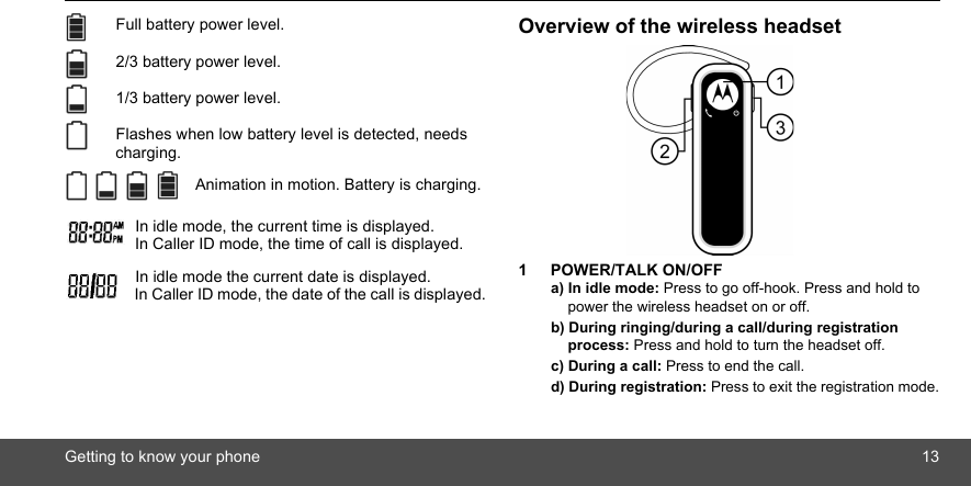 Getting to know your phone 13 Full battery power level. 2/3 battery power level. 1/3 battery power level. Flashes when low battery level is detected, needs charging. Animation in motion. Battery is charging. In idle mode, the current time is displayed. In Caller ID mode, the time of call is displayed.   In idle mode the current date is displayed. In Caller ID mode, the date of the call is displayed.Overview of the wireless headset1 POWER/TALK ON/OFFa) In idle mode: Press to go off-hook. Press and hold to power the wireless headset on or off.b) During ringing/during a call/during registration process: Press and hold to turn the headset off.c) During a call: Press to end the call.d) During registration: Press to exit the registration mode.