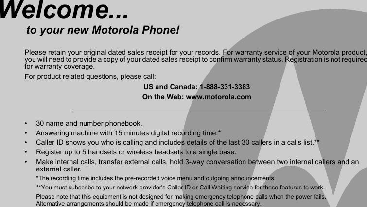 •  30 name and number phonebook.•  Answering machine with 15 minutes digital recording time.*•  Caller ID shows you who is calling and includes details of the last 30 callers in a calls list.**•  Register up to 5 handsets or wireless headsets to a single base.•  Make internal calls, transfer external calls, hold 3-way conversation between two internal callers and an external caller.*The recording time includes the pre-recorded voice menu and outgoing announcements.       **You must subscribe to your network provider&apos;s Caller ID or Call Waiting service for these features to work.Please note that this equipment is not designed for making emergency telephone calls when the power fails. Alternative arrangements should be made if emergency telephone call is necessary.Welcome...to your new Motorola Phone!Please retain your original dated sales receipt for your records. For warranty service of your Motorola product, you will need to provide a copy of your dated sales receipt to confirm warranty status. Registration is not required for warranty coverage.For product related questions, please call:US and Canada: 1-888-331-3383On the Web: www.motorola.com