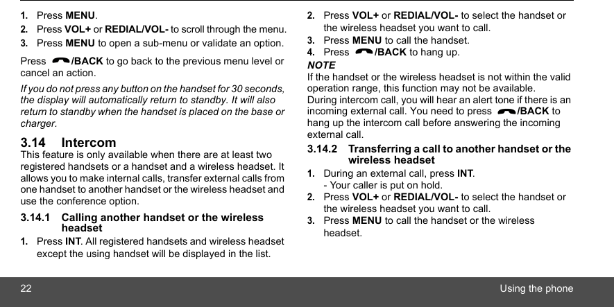 22 Using the phone1.Press MENU.2.Press VOL+ or REDIAL/VOL- to scroll through the menu.3.Press MENU to open a sub-menu or validate an option. Press  /BACK to go back to the previous menu level or cancel an action.If you do not press any button on the handset for 30 seconds, the display will automatically return to standby. It will also return to standby when the handset is placed on the base or charger.3.14 IntercomThis feature is only available when there are at least two registered handsets or a handset and a wireless headset. It allows you to make internal calls, transfer external calls from one handset to another handset or the wireless headset and use the conference option.3.14.1 Calling another handset or the wireless headset1.Press INT. All registered handsets and wireless headset except the using handset will be displayed in the list.2.Press VOL+ or REDIAL/VOL- to select the handset or the wireless headset you want to call.3.Press MENU to call the handset.4.Press  /BACK to hang up.NOTEIf the handset or the wireless headset is not within the valid operation range, this function may not be available.During intercom call, you will hear an alert tone if there is an incoming external call. You need to press  /BACK to hang up the intercom call before answering the incoming external call.3.14.2 Transferring a call to another handset or the wireless headset1.During an external call, press INT.- Your caller is put on hold.2.Press VOL+ or REDIAL/VOL- to select the handset or the wireless headset you want to call.3.Press MENU to call the handset or the wireless headset.