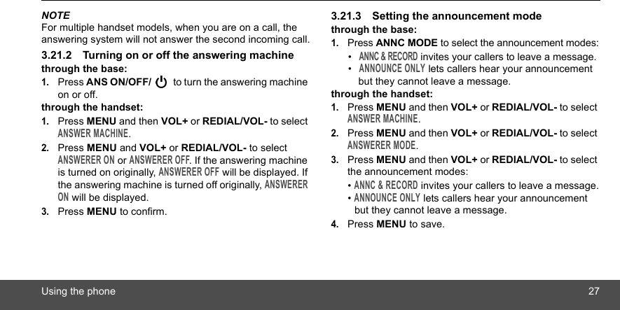 Using the phone 27NOTEFor multiple handset models, when you are on a call, the answering system will not answer the second incoming call.3.21.2 Turning on or off the answering machinethrough the base:1.Press ANS ON/OFF/  to turn the answering machine on or off.through the handset:1.Press MENU and then VOL+ or REDIAL/VOL- to select ANSWER MACHINE.2.Press MENU and VOL+ or REDIAL/VOL- to select ANSWERER ON or ANSWERER OFF. If the answering machine is turned on originally, ANSWERER OFF will be displayed. If the answering machine is turned off originally, ANSWERER ON will be displayed.3.Press MENU to confirm.3.21.3 Setting the announcement modethrough the base:1.Press ANNC MODE to select the announcement modes:• ANNC &amp; RECORD invites your callers to leave a message.• ANNOUNCE ONLY lets callers hear your announcement but they cannot leave a message.through the handset:1.Press MENU and then VOL+ or REDIAL/VOL- to select ANSWER MACHINE.2.Press MENU and then VOL+ or REDIAL/VOL- to select ANSWERER MODE.3.Press MENU and then VOL+ or REDIAL/VOL- to select the announcement modes:• ANNC &amp; RECORD invites your callers to leave a message.• ANNOUNCE ONLY lets callers hear your announcement but they cannot leave a message.4.Press MENU to save.