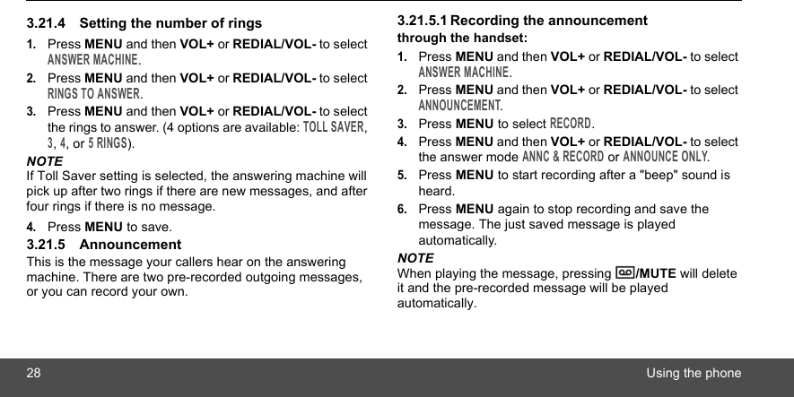 28 Using the phone3.21.4 Setting the number of rings 1.Press MENU and then VOL+ or REDIAL/VOL- to select ANSWER MACHINE.2.Press MENU and then VOL+ or REDIAL/VOL- to select RINGS TO ANSWER.3.Press MENU and then VOL+ or REDIAL/VOL- to select the rings to answer. (4 options are available: TOLL SAVER, 3, 4, or 5 RINGS).NOTEIf Toll Saver setting is selected, the answering machine will pick up after two rings if there are new messages, and after four rings if there is no message.4.Press MENU to save.3.21.5 AnnouncementThis is the message your callers hear on the answering machine. There are two pre-recorded outgoing messages, or you can record your own.3.21.5.1 Recording the announcementthrough the handset:1.Press MENU and then VOL+ or REDIAL/VOL- to select ANSWER MACHINE.2.Press MENU and then VOL+ or REDIAL/VOL- to select ANNOUNCEMENT.3.Press MENU to select RECORD.4.Press MENU and then VOL+ or REDIAL/VOL- to select the answer mode ANNC &amp; RECORD or ANNOUNCE ONLY.5.Press MENU to start recording after a &quot;beep&quot; sound is heard.6.Press MENU again to stop recording and save the message. The just saved message is played automatically.NOTEWhen playing the message, pressing  /MUTE will delete it and the pre-recorded message will be played automatically.