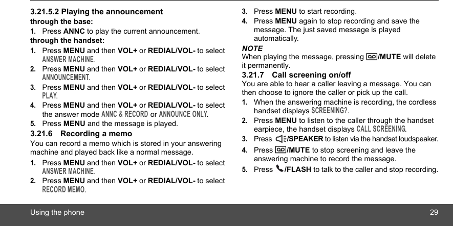 Using the phone 293.21.5.2 Playing the announcementthrough the base:1.Press ANNC to play the current announcement.through the handset:1.Press MENU and then VOL+ or REDIAL/VOL- to select ANSWER MACHINE.2.Press MENU and then VOL+ or REDIAL/VOL- to select ANNOUNCEMENT.3.Press MENU and then VOL+ or REDIAL/VOL- to select PLAY.4.Press MENU and then VOL+ or REDIAL/VOL- to select the answer mode ANNC &amp; RECORD or ANNOUNCE ONLY.5.Press MENU and the message is played.3.21.6 Recording a memoYou can record a memo which is stored in your answering machine and played back like a normal message.1.Press MENU and then VOL+ or REDIAL/VOL- to select ANSWER MACHINE.2.Press MENU and then VOL+ or REDIAL/VOL- to select RECORD MEMO.3.Press MENU to start recording.4.Press MENU again to stop recording and save the message. The just saved message is played automatically.NOTEWhen playing the message, pressing  /MUTE will delete it permanently.3.21.7 Call screening on/offYou are able to hear a caller leaving a message. You can then choose to ignore the caller or pick up the call.1.When the answering machine is recording, the cordless handset displays SCREENING?.2.Press MENU to listen to the caller through the handset earpiece, the handset displays CALL SCREENING.3.Press  /SPEAKER to listen via the handset loudspeaker.4.Press  /MUTE to stop screening and leave the answering machine to record the message.5.Press  /FLASH to talk to the caller and stop recording.