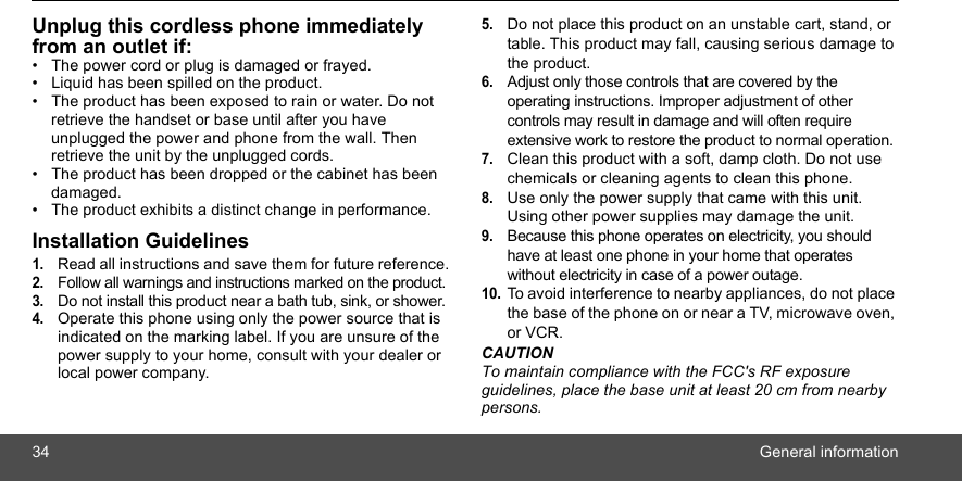 34 General informationUnplug this cordless phone immediately from an outlet if:•  The power cord or plug is damaged or frayed.•  Liquid has been spilled on the product.•  The product has been exposed to rain or water. Do not retrieve the handset or base until after you have unplugged the power and phone from the wall. Then retrieve the unit by the unplugged cords.•  The product has been dropped or the cabinet has been damaged.•  The product exhibits a distinct change in performance.Installation Guidelines1.Read all instructions and save them for future reference.2.Follow all warnings and instructions marked on the product.3.Do not install this product near a bath tub, sink, or shower.4.Operate this phone using only the power source that is indicated on the marking label. If you are unsure of the power supply to your home, consult with your dealer or local power company.5.Do not place this product on an unstable cart, stand, or table. This product may fall, causing serious damage to the product.6.Adjust only those controls that are covered by the operating instructions. Improper adjustment of other controls may result in damage and will often require extensive work to restore the product to normal operation.7.Clean this product with a soft, damp cloth. Do not use chemicals or cleaning agents to clean this phone.8.Use only the power supply that came with this unit. Using other power supplies may damage the unit.9.Because this phone operates on electricity, you should have at least one phone in your home that operates without electricity in case of a power outage.10.To avoid interference to nearby appliances, do not place the base of the phone on or near a TV, microwave oven, or VCR.CAUTIONTo maintain compliance with the FCC&apos;s RF exposure guidelines, place the base unit at least 20 cm from nearby persons.