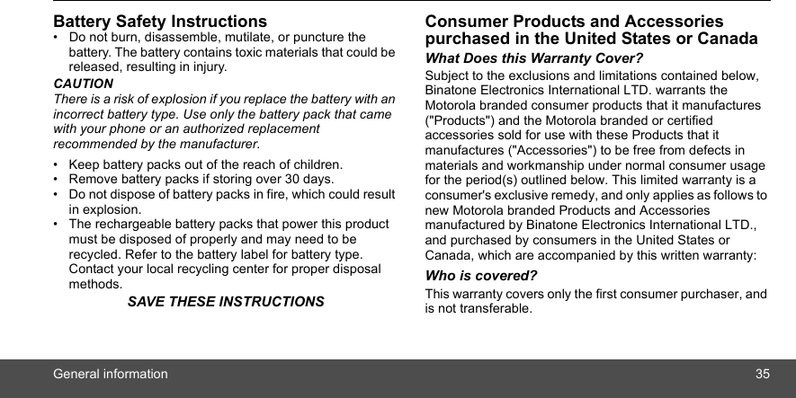 General information 35Battery Safety Instructions•  Do not burn, disassemble, mutilate, or puncture the battery. The battery contains toxic materials that could be released, resulting in injury.CAUTIONThere is a risk of explosion if you replace the battery with an incorrect battery type. Use only the battery pack that came with your phone or an authorized replacement recommended by the manufacturer.•  Keep battery packs out of the reach of children.•  Remove battery packs if storing over 30 days.•  Do not dispose of battery packs in fire, which could result in explosion.•  The rechargeable battery packs that power this product must be disposed of properly and may need to be recycled. Refer to the battery label for battery type. Contact your local recycling center for proper disposal methods.SAVE THESE INSTRUCTIONSConsumer Products and Accessories purchased in the United States or CanadaWhat Does this Warranty Cover?Subject to the exclusions and limitations contained below, Binatone Electronics International LTD. warrants the Motorola branded consumer products that it manufactures (&quot;Products&quot;) and the Motorola branded or certified accessories sold for use with these Products that it manufactures (&quot;Accessories&quot;) to be free from defects in materials and workmanship under normal consumer usage for the period(s) outlined below. This limited warranty is a consumer&apos;s exclusive remedy, and only applies as follows to new Motorola branded Products and Accessories manufactured by Binatone Electronics International LTD., and purchased by consumers in the United States or Canada, which are accompanied by this written warranty:Who is covered?This warranty covers only the first consumer purchaser, and is not transferable. 