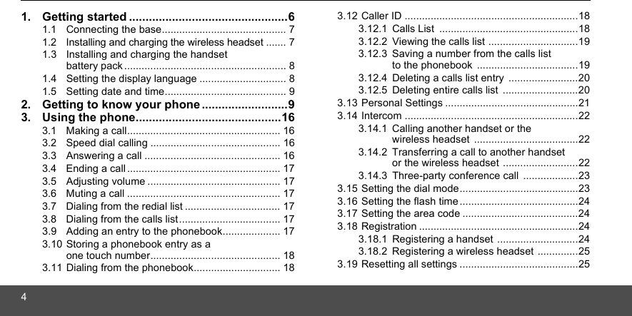 41. Getting started ................................................61.1  Connecting the base........................................... 71.2  Installing and charging the wireless headset ....... 71.3  Installing and charging the handset  battery pack ........................................................ 81.4  Setting the display language .............................. 81.5  Setting date and time.......................................... 92. Getting to know your phone ..........................93. Using the phone............................................163.1  Making a call..................................................... 163.2  Speed dial calling ............................................. 163.3  Answering a call ............................................... 163.4  Ending a call ..................................................... 173.5  Adjusting volume .............................................. 173.6  Muting a call ..................................................... 173.7  Dialing from the redial list ................................. 173.8  Dialing from the calls list................................... 173.9  Adding an entry to the phonebook.................... 173.10 Storing a phonebook entry as a  one touch number............................................. 183.11 Dialing from the phonebook.............................. 183.12 Caller ID ............................................................183.12.1 Calls List  ................................................183.12.2 Viewing the calls list ...............................193.12.3 Saving a number from the calls list to the phonebook ...................................193.12.4 Deleting a calls list entry  ........................203.12.5 Deleting entire calls list  ..........................203.13 Personal Settings ..............................................213.14 Intercom ............................................................223.14.1 Calling another handset or the wireless headset ....................................223.14.2 Transferring a call to another handset or the wireless headset ..........................223.14.3 Three-party conference call  ...................233.15 Setting the dial mode.........................................233.16 Setting the flash time.........................................243.17 Setting the area code ........................................243.18 Registration .......................................................243.18.1 Registering a handset ............................243.18.2 Registering a wireless headset ..............253.19 Resetting all settings .........................................25