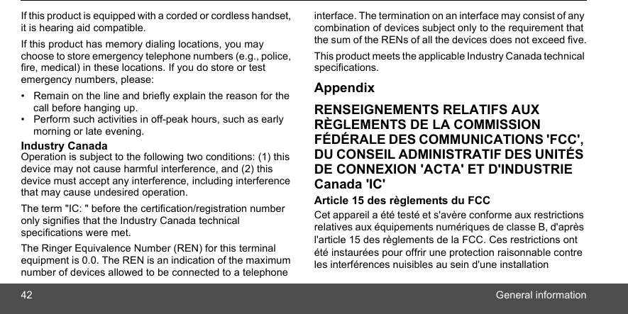 42 General informationIf this product is equipped with a corded or cordless handset, it is hearing aid compatible. If this product has memory dialing locations, you may choose to store emergency telephone numbers (e.g., police, fire, medical) in these locations. If you do store or test emergency numbers, please: •  Remain on the line and briefly explain the reason for the call before hanging up. •  Perform such activities in off-peak hours, such as early morning or late evening. Industry Canada Operation is subject to the following two conditions: (1) this device may not cause harmful interference, and (2) this device must accept any interference, including interference that may cause undesired operation. The term &quot;IC: &quot; before the certification/registration number only signifies that the Industry Canada technical specifications were met.The Ringer Equivalence Number (REN) for this terminal equipment is 0.0. The REN is an indication of the maximum number of devices allowed to be connected to a telephone interface. The termination on an interface may consist of any combination of devices subject only to the requirement that the sum of the RENs of all the devices does not exceed five.This product meets the applicable Industry Canada technical specifications.AppendixRENSEIGNEMENTS RELATIFS AUX RÈGLEMENTS DE LA COMMISSION FÉDÉRALE DES COMMUNICATIONS &apos;FCC&apos;, DU CONSEIL ADMINISTRATIF DES UNITÉS DE CONNEXION &apos;ACTA&apos; ET D&apos;INDUSTRIE Canada &apos;IC&apos;Article 15 des règlements du FCC Cet appareil a été testé et s&apos;avère conforme aux restrictions relatives aux équipements numériques de classe B, d&apos;après l&apos;article 15 des règlements de la FCC. Ces restrictions ont été instaurées pour offrir une protection raisonnable contre les interférences nuisibles au sein d&apos;une installation 