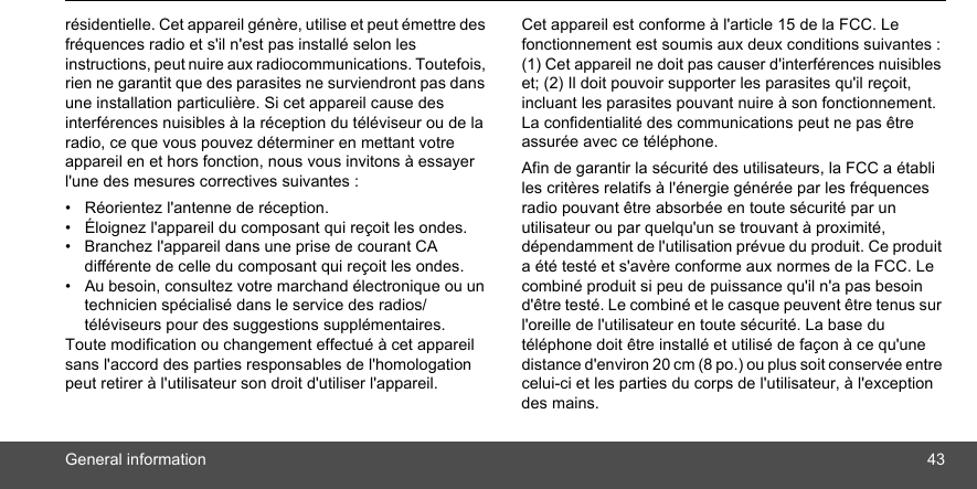 General information 43résidentielle. Cet appareil génère, utilise et peut émettre des fréquences radio et s&apos;il n&apos;est pas installé selon les instructions, peut nuire aux radiocommunications. Toutefois, rien ne garantit que des parasites ne surviendront pas dans une installation particulière. Si cet appareil cause des interférences nuisibles à la réception du téléviseur ou de la radio, ce que vous pouvez déterminer en mettant votre appareil en et hors fonction, nous vous invitons à essayer l&apos;une des mesures correctives suivantes : •  Réorientez l&apos;antenne de réception. •  Éloignez l&apos;appareil du composant qui reçoit les ondes. •  Branchez l&apos;appareil dans une prise de courant CA différente de celle du composant qui reçoit les ondes. •  Au besoin, consultez votre marchand électronique ou un technicien spécialisé dans le service des radios/ téléviseurs pour des suggestions supplémentaires. Toute modification ou changement effectué à cet appareil sans l&apos;accord des parties responsables de l&apos;homologation peut retirer à l&apos;utilisateur son droit d&apos;utiliser l&apos;appareil. Cet appareil est conforme à l&apos;article 15 de la FCC. Le fonctionnement est soumis aux deux conditions suivantes : (1) Cet appareil ne doit pas causer d&apos;interférences nuisibles et; (2) Il doit pouvoir supporter les parasites qu&apos;il reçoit, incluant les parasites pouvant nuire à son fonctionnement. La confidentialité des communications peut ne pas être assurée avec ce téléphone.Afin de garantir la sécurité des utilisateurs, la FCC a établi les critères relatifs à l&apos;énergie générée par les fréquences radio pouvant être absorbée en toute sécurité par un utilisateur ou par quelqu&apos;un se trouvant à proximité, dépendamment de l&apos;utilisation prévue du produit. Ce produit a été testé et s&apos;avère conforme aux normes de la FCC. Le combiné produit si peu de puissance qu&apos;il n&apos;a pas besoin d&apos;être testé. Le combiné et le casque peuvent être tenus sur l&apos;oreille de l&apos;utilisateur en toute sécurité. La base du téléphone doit être installé et utilisé de façon à ce qu&apos;une distance d&apos;environ 20 cm (8 po.) ou plus soit conservée entre celui-ci et les parties du corps de l&apos;utilisateur, à l&apos;exception des mains. 