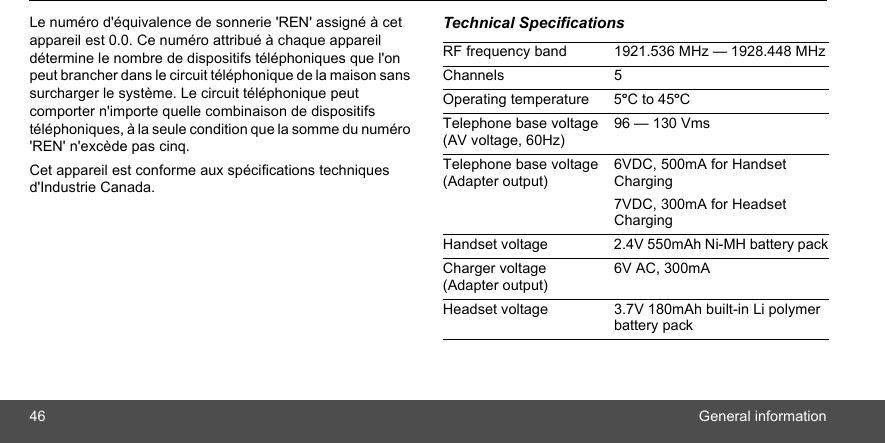 46 General informationLe numéro d&apos;équivalence de sonnerie &apos;REN&apos; assigné à cet appareil est 0.0. Ce numéro attribué à chaque appareil détermine le nombre de dispositifs téléphoniques que l&apos;on peut brancher dans le circuit téléphonique de la maison sans surcharger le système. Le circuit téléphonique peut comporter n&apos;importe quelle combinaison de dispositifs téléphoniques, à la seule condition que la somme du numéro &apos;REN&apos; n&apos;excède pas cinq.Cet appareil est conforme aux spécifications techniques d&apos;Industrie Canada.Technical SpecificationsRF frequency band 1921.536 MHz — 1928.448 MHzChannels 5Operating temperature 5ºC to 45ºCTelephone base voltage (AV voltage, 60Hz)96 — 130 VmsTelephone base voltage (Adapter output)6VDC, 500mA for Handset Charging7VDC, 300mA for Headset ChargingHandset voltage 2.4V 550mAh Ni-MH battery packCharger voltage (Adapter output)6V AC, 300mAHeadset voltage 3.7V 180mAh built-in Li polymer battery pack