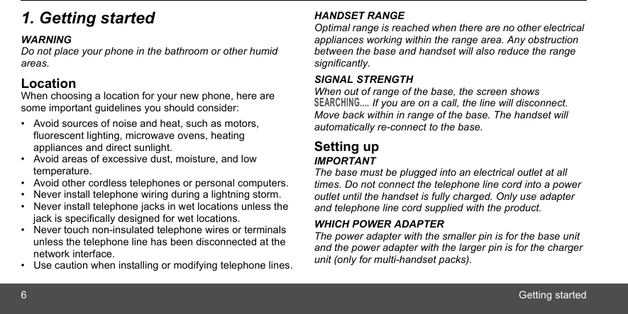 6Getting started1. Getting startedWARNINGDo not place your phone in the bathroom or other humid areas.LocationWhen choosing a location for your new phone, here are some important guidelines you should consider:•  Avoid sources of noise and heat, such as motors, fluorescent lighting, microwave ovens, heating appliances and direct sunlight.•  Avoid areas of excessive dust, moisture, and low temperature.•  Avoid other cordless telephones or personal computers.•  Never install telephone wiring during a lightning storm.•  Never install telephone jacks in wet locations unless the jack is specifically designed for wet locations.•  Never touch non-insulated telephone wires or terminals unless the telephone line has been disconnected at the network interface.•  Use caution when installing or modifying telephone lines.HANDSET RANGEOptimal range is reached when there are no other electrical appliances working within the range area. Any obstruction between the base and handset will also reduce the range significantly.SIGNAL STRENGTHWhen out of range of the base, the screen shows SEARCHING.... If you are on a call, the line will disconnect. Move back within in range of the base. The handset will automatically re-connect to the base.Setting upIMPORTANTThe base must be plugged into an electrical outlet at all times. Do not connect the telephone line cord into a power outlet until the handset is fully charged. Only use adapter and telephone line cord supplied with the product.WHICH POWER ADAPTERThe power adapter with the smaller pin is for the base unit and the power adapter with the larger pin is for the charger unit (only for multi-handset packs). 