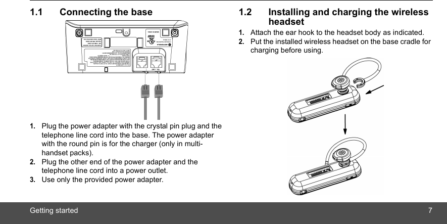 Getting started 71.1 Connecting the base1.Plug the power adapter with the crystal pin plug and the telephone line cord into the base. The power adapter with the round pin is for the charger (only in multi-handset packs).2.Plug the other end of the power adapter and the telephone line cord into a power outlet.3.Use only the provided power adapter.1.2 Installing and charging the wireless headset1.Attach the ear hook to the headset body as indicated.2.Put the installed wireless headset on the base cradle for charging before using.