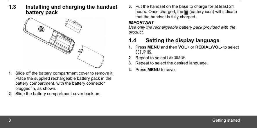 8Getting started1.3 Installing and charging the handset battery pack1.Slide off the battery compartment cover to remove it. Place the supplied rechargeable battery pack in the battery compartment, with the battery connector plugged in, as shown.2.Slide the battery compartment cover back on.3.Put the handset on the base to charge for at least 24 hours. Once charged, the   (battery icon) will indicate that the handset is fully charged.IMPORTANTUse only the rechargeable battery pack provided with the product.1.4 Setting the display language1.Press MENU and then VOL+ or REDIAL/VOL- to select SETUP HS.2.Repeat to select LANGUAGE.3.Repeat to select the desired language.4.Press MENU to save.