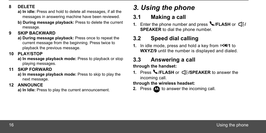 16 Using the phone8 DELETEa) In idle: Press and hold to delete all messages, if all the messages in answering machine have been reviewed.b) During message playback: Press to delete the current message.9 SKIP BACKWARDa) During message playback: Press once to repeat the current message from the beginning. Press twice to playback the previous message.10 PLAY/STOPa) In message playback mode: Press to playback or stop playing messages.11 SKIP FORWARDa) In message playback mode: Press to skip to play the next message.12 ANNOUNCEa) In Idle: Press to play the current announcement.3. Using the phone3.1 Making a call1.Enter the phone number and press  /FLASH or  /SPEAKER to dial the phone number.3.2 Speed dial calling1.In idle mode, press and hold a key from  /1 to WXYZ/9 until the number is displayed and dialed.3.3 Answering a callthrough the handset:1.Press  /FLASH or  /SPEAKER to answer the incoming call.through the wireless headset:2.Press   to answer the incoming call.