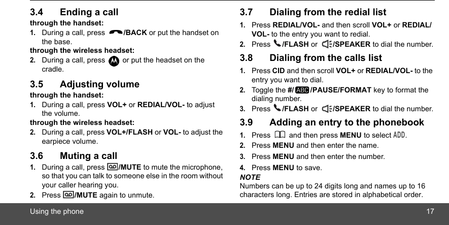 Using the phone 173.4 Ending a callthrough the handset:1.During a call, press  /BACK or put the handset on the base.through the wireless headset:2.During a call, press   or put the headset on the cradle.3.5 Adjusting volumethrough the handset:1.During a call, press VOL+ or REDIAL/VOL- to adjust the volume.through the wireless headset:2.During a call, press VOL+/FLASH or VOL- to adjust the earpiece volume.3.6 Muting a call1.During a call, press  /MUTE to mute the microphone, so that you can talk to someone else in the room without your caller hearing you.2.Press  /MUTE again to unmute.3.7 Dialing from the redial list1.Press REDIAL/VOL- and then scroll VOL+ or REDIAL/VOL- to the entry you want to redial.2.Press  /FLASH or  /SPEAKER to dial the number.3.8 Dialing from the calls list1.Press CID and then scroll VOL+ or REDIAL/VOL- to the entry you want to dial.2.Toggle the #/ /PAUSE/FORMAT key to format the dialing number. 3.Press  /FLASH or  /SPEAKER to dial the number.3.9 Adding an entry to the phonebook1.Press   and then press MENU to select ADD.2.Press MENU and then enter the name.3.Press MENU and then enter the number.4.Press MENU to save.NOTENumbers can be up to 24 digits long and names up to 16 characters long. Entries are stored in alphabetical order.