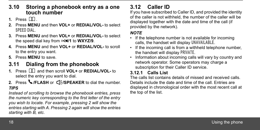 18 Using the phone3.10 Storing a phonebook entry as a one touch number1.Press .2.Press MENU and then VOL+ or REDIAL/VOL- to select SPEED DIAL.3.Press MENU and then VOL+ or REDIAL/VOL- to select the speed dial key from  /1 to WXYZ/9.4.Press MENU and then VOL+ or REDIAL/VOL- to scroll to the entry you want.5.Press MENU to save.3.11 Dialing from the phonebook1.Press   and then scroll VOL+ or REDIAL/VOL- to select the entry you want to dial.2.Press  /FLASH or  /SPEAKER to dial the number.TIPSInstead of scrolling to browse the phonebook entries, press the numeric key corresponding to the first letter of the entry you wish to locate. For example, pressing 2 will show the entries starting with A. Pressing 2 again will show the entries starting with B, etc.3.12 Caller IDIf you have subscribed to Caller ID, and provided the identity of the caller is not withheld, the number of the caller will be displayed together with the date and time of the call (if provided by the network).NOTE•  If the telephone number is not available for incoming calls, the handset will display UNAVAILABLE.•  If the incoming call is from a withheld telephone number, the handset will display PRIVATE.•  Information about incoming calls will vary by country and network operator. Some operators may charge a subscription for their Caller ID service.3.12.1 Calls ListThe calls list contains details of missed and received calls. Details include the date and time of the call. Entries are displayed in chronological order with the most recent call at the top of the list.