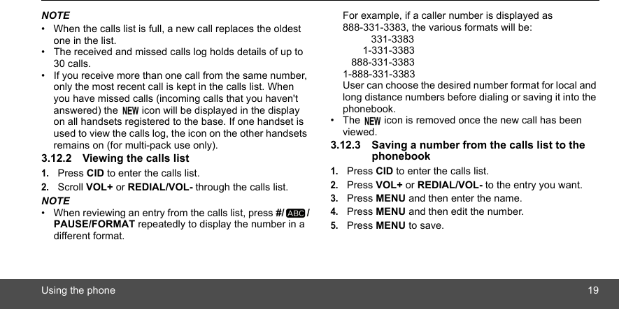 Using the phone 19NOTE•  When the calls list is full, a new call replaces the oldest one in the list.•  The received and missed calls log holds details of up to 30 calls.•  If you receive more than one call from the same number, only the most recent call is kept in the calls list. When you have missed calls (incoming calls that you haven&apos;t answered) the   icon will be displayed in the display on all handsets registered to the base. If one handset is used to view the calls log, the icon on the other handsets remains on (for multi-pack use only).3.12.2 Viewing the calls list1.Press CID to enter the calls list.2.Scroll VOL+ or REDIAL/VOL- through the calls list.NOTE•  When reviewing an entry from the calls list, press #/ /PAUSE/FORMAT repeatedly to display the number in a different format.For example, if a caller number is displayed as 888-331-3383, the various formats will be:          331-3383       1-331-3383   888-331-33831-888-331-3383User can choose the desired number format for local and long distance numbers before dialing or saving it into the phonebook. •  The   icon is removed once the new call has been viewed.3.12.3 Saving a number from the calls list to the phonebook1.Press CID to enter the calls list.2.Press VOL+ or REDIAL/VOL- to the entry you want.3.Press MENU and then enter the name.4.Press MENU and then edit the number.5.Press MENU to save.