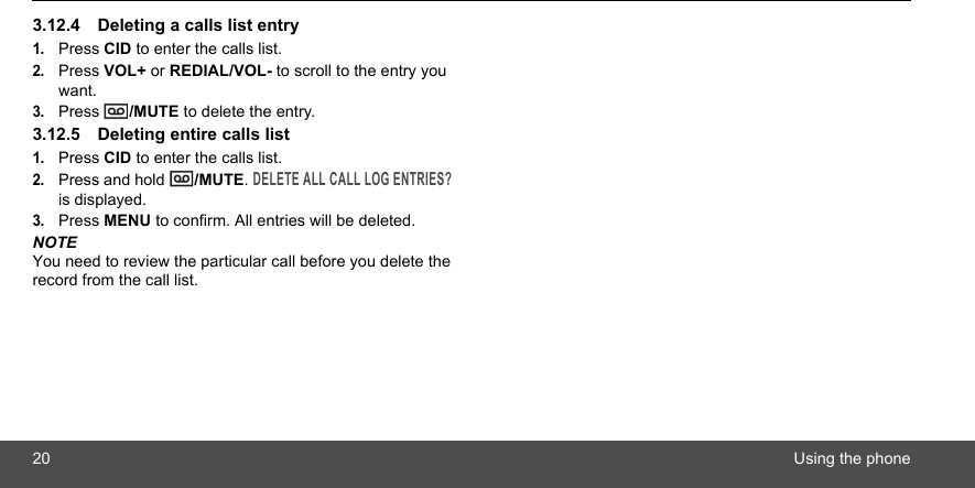 20 Using the phone3.12.4 Deleting a calls list entry1.Press CID to enter the calls list.2.Press VOL+ or REDIAL/VOL- to scroll to the entry you want.3.Press  /MUTE to delete the entry.3.12.5 Deleting entire calls list1.Press CID to enter the calls list.2.Press and hold  /MUTE. DELETE ALL CALL LOG ENTRIES? is displayed.3.Press MENU to confirm. All entries will be deleted.NOTEYou need to review the particular call before you delete the record from the call list.