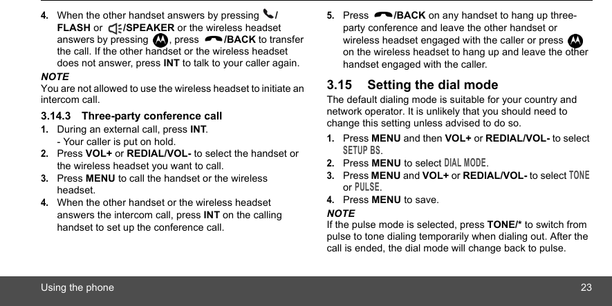 Using the phone 234.When the other handset answers by pressing  /FLASH or  /SPEAKER or the wireless headset answers by pressing  , press  /BACK to transfer the call. If the other handset or the wireless headset does not answer, press INT to talk to your caller again.NOTEYou are not allowed to use the wireless headset to initiate an intercom call.3.14.3 Three-party conference call1.During an external call, press INT.- Your caller is put on hold.2.Press VOL+ or REDIAL/VOL- to select the handset or the wireless headset you want to call.3.Press MENU to call the handset or the wireless headset.4.When the other handset or the wireless headset answers the intercom call, press INT on the calling handset to set up the conference call.5.Press  /BACK on any handset to hang up three-party conference and leave the other handset or wireless headset engaged with the caller or press   on the wireless headset to hang up and leave the other handset engaged with the caller.3.15 Setting the dial modeThe default dialing mode is suitable for your country and network operator. It is unlikely that you should need to change this setting unless advised to do so.1.Press MENU and then VOL+ or REDIAL/VOL- to select SETUP BS.2.Press MENU to select DIAL MODE.3.Press MENU and VOL+ or REDIAL/VOL- to select TONE or PULSE.4.Press MENU to save.NOTEIf the pulse mode is selected, press TONE/* to switch from pulse to tone dialing temporarily when dialing out. After the call is ended, the dial mode will change back to pulse.