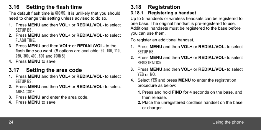 24 Using the phone3.16 Setting the flash timeThe default flash time is 600MS. It is unlikely that you should need to change this setting unless advised to do so.1.Press MENU and then VOL+ or REDIAL/VOL- to select SETUP BS.2.Press MENU and then VOL+ or REDIAL/VOL- to select FLASH TIME.3.Press MENU and then VOL+ or REDIAL/VOL- to the flash time you want. (8 options are available: 90, 100, 110, 250, 300, 400, 600 and 700MS)4.Press MENU to save.3.17 Setting the area code1.Press MENU and then VOL+ or REDIAL/VOL- to select SETUP BS.2.Press MENU and then VOL+ or REDIAL/VOL- to select AREA CODE.3.Press MENU and enter the area code.4.Press MENU to save.3.18 Registration3.18.1 Registering a handsetUp to 5 handsets or wireless headsets can be registered to one base. The original handset is pre-registered to use. Additional handsets must be registered to the base before you can use them.To register an additional handset,1.Press MENU and then VOL+ or REDIAL/VOL- to select SETUP HS.2.Press MENU and then VOL+ or REDIAL/VOL- to select REGISTRATION.3.Press MENU and then VOL+ or REDIAL/VOL- to select YES or NO.4.Select YES and press MENU to enter the registration procedure as below:1. Press and hold FIND for 4 seconds on the base, and then release.2. Place the unregistered cordless handset on the base or charger.