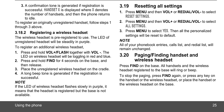 Using the phone 253. A confirmation tone is generated if registration is successful. HANDSET X is displayed where X denotes the number of handsets, and then the phone returns to idle.To register an originally unregistered handset, follow steps 1 through 3 above.3.18.2 Registering a wireless headsetThe wireless headset is pre-registered to use. The LED of unregistered headset will be steadily in purple.To register an additional wireless headset,1.Press and hold VOL+/FLASH together with VOL -. The LED on wireless headset will be toggling in red and blue.2.Press and hold FIND for 4 seconds on the base, and then release.3.Place the unregistered wireless headset on the cradle.4.A long beep tone is generated if the registration is successful.NOTEIf the LED of wireless headset flashes slowly in purple, it means that the headset is registered but the base is not available.3.19 Resetting all settings1.Press MENU and then VOL+ or REDIAL/VOL- to select RESET SETTINGS.2.Press MENU and then VOL+ or REDIAL/VOL- to select ALL SETTINGS.3.Press MENU to select YES. Then all the personalized settings will be reset to default.NOTEAll of your phonebook entries, calls list, and redial list, will remain unchanged.3.20 Paging/Finding handset and wireless headsetPress FIND on the base. All handsets and the wireless headset registered to the base will ring or beep.To stop the paging, press FIND again, or press any key on the handset or the wireless headset, or place the handset or the wireless headset on the base.