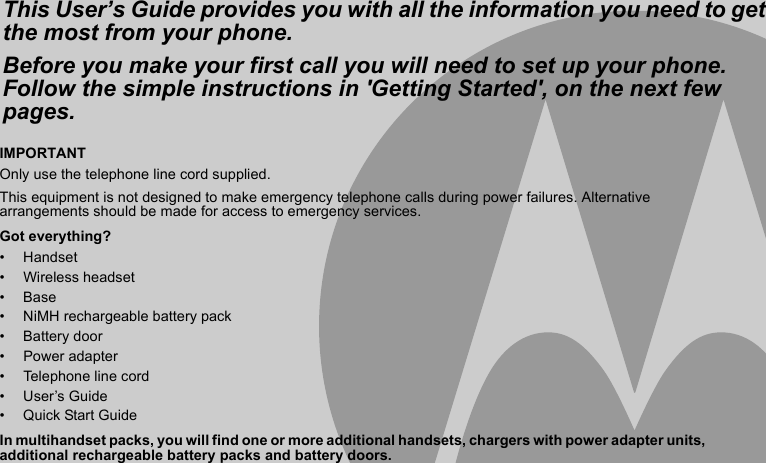 IMPORTANTOnly use the telephone line cord supplied.This equipment is not designed to make emergency telephone calls during power failures. Alternative arrangements should be made for access to emergency services.Got everything?• Handset• Wireless headset• Base•  NiMH rechargeable battery pack• Battery door• Power adapter • Telephone line cord• User’s Guide•  Quick Start GuideIn multihandset packs, you will find one or more additional handsets, chargers with power adapter units, additional rechargeable battery packs and battery doors.This User’s Guide provides you with all the information you need to get the most from your phone.Before you make your first call you will need to set up your phone.Follow the simple instructions in &apos;Getting Started&apos;, on the next few pages.