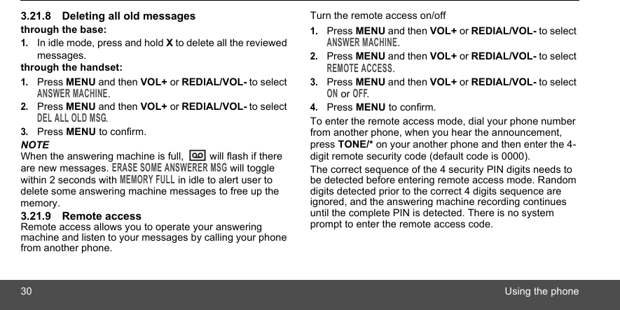 30 Using the phone3.21.8 Deleting all old messagesthrough the base:1.In idle mode, press and hold X to delete all the reviewed messages.through the handset:1.Press MENU and then VOL+ or REDIAL/VOL- to select ANSWER MACHINE.2.Press MENU and then VOL+ or REDIAL/VOL- to select DEL ALL OLD MSG.3.Press MENU to confirm.NOTEWhen the answering machine is full,   will flash if there are new messages. ERASE SOME ANSWERER MSG will toggle within 2 seconds with MEMORY FULL in idle to alert user to delete some answering machine messages to free up the memory.3.21.9 Remote accessRemote access allows you to operate your answering machine and listen to your messages by calling your phone from another phone.Turn the remote access on/off1.Press MENU and then VOL+ or REDIAL/VOL- to select ANSWER MACHINE.2.Press MENU and then VOL+ or REDIAL/VOL- to select REMOTE ACCESS.3.Press MENU and then VOL+ or REDIAL/VOL- to select ON or OFF.4.Press MENU to confirm.To enter the remote access mode, dial your phone number from another phone, when you hear the announcement, press TONE/* on your another phone and then enter the 4-digit remote security code (default code is 0000).The correct sequence of the 4 security PIN digits needs to be detected before entering remote access mode. Random digits detected prior to the correct 4 digits sequence are ignored, and the answering machine recording continues until the complete PIN is detected. There is no system prompt to enter the remote access code.